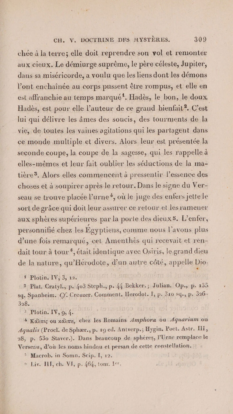 chée à la terre; elle doit reprendre son vol et remonter aux cieux. Le démiurge suprême, le père céleste, Jupiter, dans sa miséricorde, a voulu que les liens dont les démons l'ont enchainde au corps prssen) être rompus, et elle en est affranchie au temps marqué?. Hadès, le bon, le doux Hadès, est pour elle l’auteur de ce grand bienfait?. C’est lui qui délivre les Âmes des soucis, des tourments de la vie, de toutes les vaines agitations qui les partagent dans ce monde multiple et divers. Alors leur est présentée Ja seconde coupe, la coupe de la sagesse, qui les rappelle à elles-mêmes et leur fait oublier les seductions de la ma- tiere®, Alors elles commencent à pressentir l'essence des choses et à soupirer après le retour. Dans le signe du Ver- seau se trouve placée l’urne#, où le juge des enfers Jette le sort de grâce qui doit leur assurer ce relour et les ramener aux sphères supérieures par la porte des dieuxs5. L'enfer, personnifié chez les Égyptiens, comme nous l’avons plus d’une fois remarqué, cet Amenthes qui recevait el ren- dait tour à tour °, était identique avec Osiris, le grand dieu de la nature, qu'Hérodote, d’un autre côté, appelle Dio. | | ‘ POPiotine ENS, 12% 2 Plat, Cratyl., p. 403 Steph., p. 44 Bekker.; Julian. Op., p. 155 sq. Spanbeim. Cf. Creuzer. Comment, Herodot. I; p. 310 sq., p. 326- 328. ‘3 Plotin. IV, 9; 4. 4 Kairi ou xékmn, chez les Romains Amphora ou Aquarium ou Aqualis (Procl. de Sphær., p. 19 ed. Antverp.; Hygin. Poet. Astr. Ili, 28, p. 530 Staver.). Dans beaucoup de sphères, PUrne remplace le Verseau, d’où les noms hindau et persan de cette constellation. 5 Macrob. in Somn. Scip. I, 12. ° Liv. III, ch. VE, p. 464, tom: Ler.