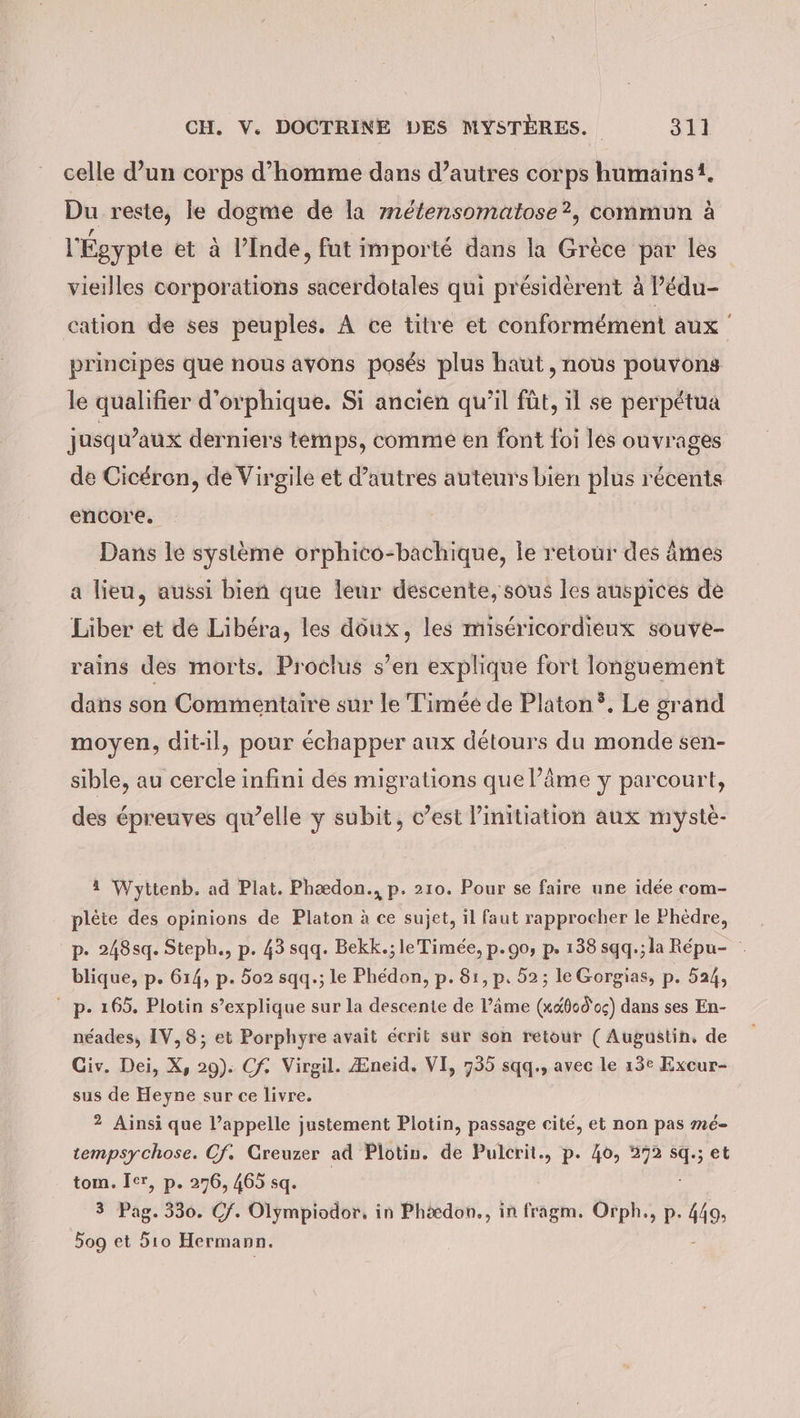 celle d’un corps d'homme dans d’autres corps humains1. Du reste, le dogme de la métensomatose?, commun à l'Égypte et à l'Inde, fut importé dans la Grèce par les vieilles corporations sacerdotales qui présidèrent à Pédu- cation de ses peuples. À ce titre et conformément aux principes que nous avons posés plus haut, nous pouvons le qualifier d’orphique. Si ancien qu’il fût, il se perpétua jusqu'aux derniers temps, comme en font foi les ouvrages de Cicéron, de Virgile et d’autres auteurs bien plus récents encore. Dans le système orphico-bachique, le retour des âmes a lieu, aussi bien que leur descente, sous les auspices de Liber et de Libéra, les döux, les misericordieux souve- rains des morts. Proclus s’en explique fort longuement dans son Commentaire sur le Timée de Platon. Le grand moyen, dit-il, pour échapper aux détours du monde sen- sible, au cercle infini des migrations que l’âme y parcourt, des épreuves qu’elle y subit, c’est linitiation aux myste- 4 Wyttenb. ad Plat. Phædon., p. 210. Pour se faire une idée com- pleite des opinions de Platon à ce sujet, il faut rapprocher le Phèdre, _ p. 248sq. Steph., p. 43 sqq. Bekk.; le Timée, p.90, p. 138 sqq.;la Répu- . blique, p. 614, p. 502 sqq.; le Phedon, p. 81, p. 52; le Gorgias, p. 524, p.165. Plotin s’explique sur la descente de Pâme (x«800'05) dans ses En- neades, IV, 8; et Porphyre avait écrit sur son retour (Augustin, de Civ. Dei, X, 29). Cf. Virgil. Æneid. VI, 735 sqq., avec le 13e Excur- sus de Heyne sur ce livre. 2 Ainsi que l'appelle justement Plotin, passage cité, et non pas mé- tempsychose. Cf. Greuzer ad Plotin. de Pulcrit., p. 40, 372 sq: ;et tom. Ier, p. 276, 465 sq. 3 Pag. 330. Cf. Olympiodor, in Phædon., in fragm. Orph., p. 419; 509 et 5ıo Hermann.