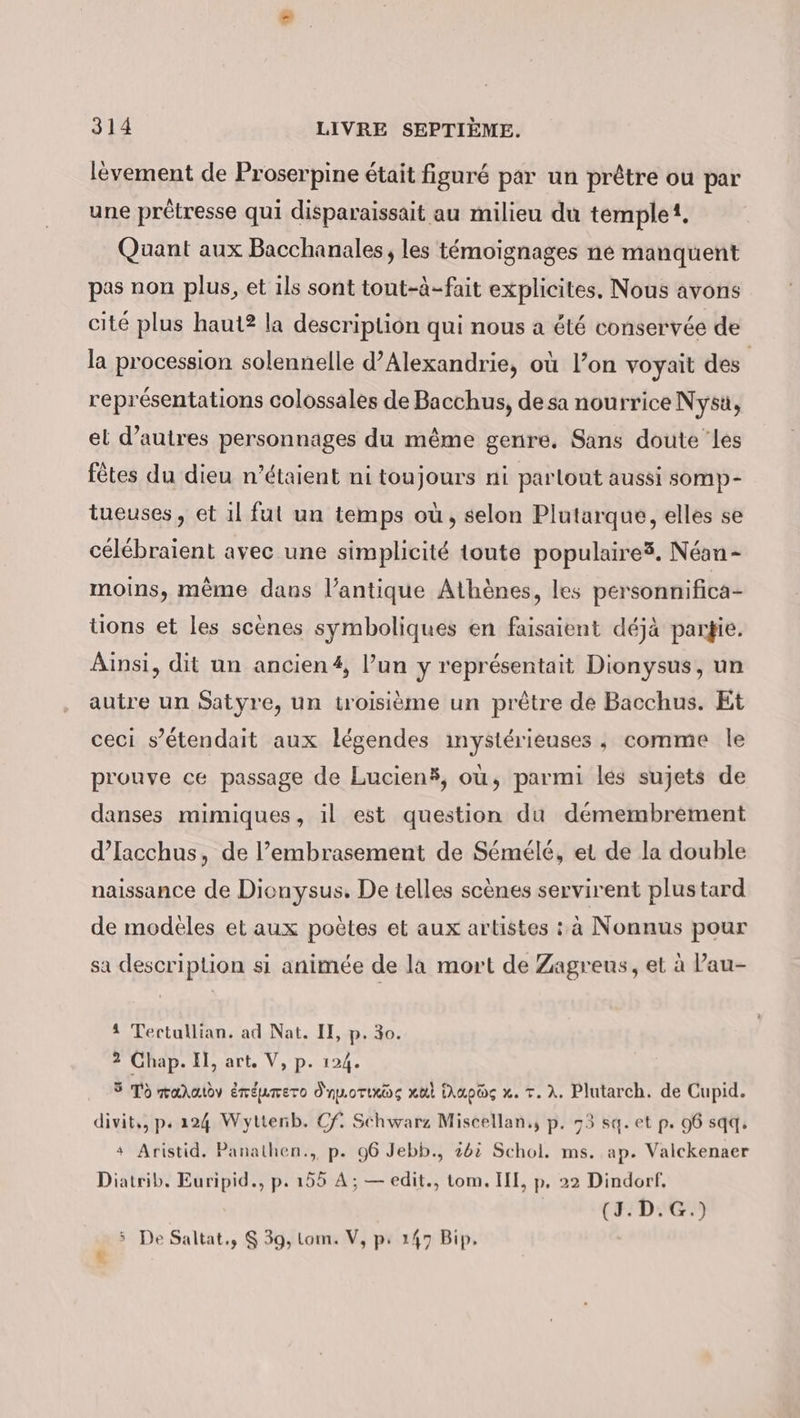 levement de Proserpine était figuré par un prêtre ou par une prêétresse qui disparaissait au milieu du temple, Quant aux Bacchanales; les témoignages ne manquent pas non plus, et ils sont tout-à-fait explicites, Nous avons cité plus haut? la description qui nous a été conservée de la procession solennelle d'Alexandrie, où l’on voyait des représentations colossales de Bacchus, de sa nourrice Nysu, el d’autres personnages du même genre, Sans doute les fêtes du dieu n'étaient ni toujours ni parlout aussi somp- tueuses, et il fut un temps où, selon Plutarque, elles se celebraient avec une simplicité toute populaires. Nean- moins, même dans l’antique Athènes, les personnifica- tions et les scènes symboliques en faisaient déjà partie. Ainsi, dit un ancien #, l’un y représentait Dionysus, un autre un Satyre, un troisième un prêtre de Bacchus. Et ceci s’etendait aux légendes ınysterieuses , comme le prouve ce passage de Lucien®, ou, parmi les sujets de danses mimiques, il est question du demembrement d’Iacchus, de l’embrasement de Sémélé, et de la double naissance de Dionysus. De telles scènes servirent plustard de modeles et aux poètes et aux artistes : à Nonnus pour sa description si animée de la mort de Zagreus, et à au- 4 Tertullian. ad Nat. II, p. 30. 2 Chap. Il, art. V, p. 124. 5 To maratdv éréumero dnporixos xul Mapag x. T. À. Plutarch. de Cupid. divit,, ps 224 Wyttenb. Cf. Schwarz Miscellan,, p. 73 sq. et p. 96 sqq. + Aristid. Panathen., p. 96 Jebb., 262 Schol. ms. ap. Valckenaer Diatrib. Euripid., p. 155 A; — edit., tom. III, p. 22 Dindorf, (J.D.G.) ù 5 De Saltat., $ 39, Lom. V, p: 147 Bip.