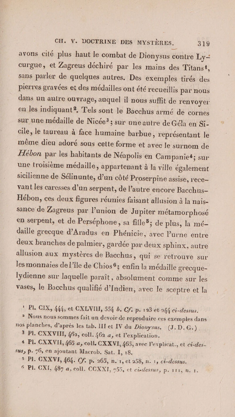 — avons cilé plus haut le combat de Dionysus contre Ly- curgue, et Zagreus déchiré par les mains des Titanst, sans parler de quelques autres. Des exemples tirés des pierres gravées et des médailles ont été recueillis par nous dans un autre ouvrage, auquel il nous suffit de renvoyer en les indiquant? Tels sont le Bacchus armé de cornes sur une médaille de Nic&amp;e?; sur une autre de Géla en Si- cile, le taureau à face humaine barbue, représentant le même dieu adoré sous cette forme et avec le surnom de Hébon par les habitants de Néapolis en Campanie#; sur une troisième médaille, appartenant à la ville également sicilienne de Sélinunte, d’un côté Proserpine assise, rece- vant les caresses d’un serpent, de l’autre encore Bacchus- Hébon, ces deux figures réunies faisant allusion à la nais- sance de Zagreus par l’union de Jupiter métamorphosé en serpent, et de Perséphone, sa fille®; de plus, la mé- daille grecque d’Aradus en Phénicie, avec l’urne entre deux branches de palmier, gardée par deux sphinx, autre allusion aux mystères de Bacchus, qui se retrouve sur les monnaies de l’île de Chios®; enfin la médaille grecque- lydienne sur laquelle paraît , absolument comme sur les vases, le Bacchus qualifié d’Indien, avec le sceptre et la * Pl. CIX, 444, et CXLVIH, 554 2. Cf. p- 193 et 244 ci-dessus. 2 Nous nous sommes fait un devoir de reproduire ces exemples dans nos planches, d’après les tab. III et IV du Dionysus, (J.D.G.) 3 Pl. CXXVIII, 462, coll. 462 a, et l’explication. + Pl. CXXVII, 465 a, coll. CXXVI, 465, avec Pexplicat., et cö-des- sus, P- 76, en ajoutant Macrob. Sat. I, 18. » Pl. GXXVI, 464. Cf. p. 265, n. 1, et 258, n. 1, cö-dessus. 6 PI. CXT, 487 a, coll. COXXE, 755, et cisdessus, p. 111, n. 1.