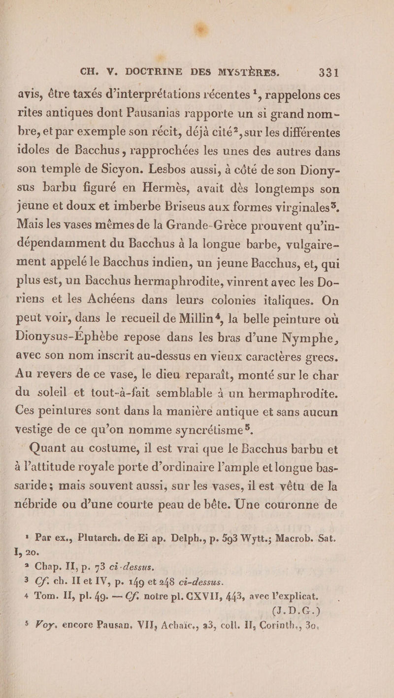 avis, être taxés d’interprétations récentes !, rappelons ces rites antiques dont Pausanias rapporte un si grand nom- bre, et par exemple son récit, déjà cité?,sur les différentes idoles de Bacchus, rapprochées les unes des autres dans son temple de Sicyon. Lesbos aussi, à côté de son Diony- sus barbu figuré en Hermès, avait dès longtemps son jeune et doux et imberbe Briseus aux formes virginales®. Mais les vases mêmes de la Grande-Grèce prouvent qu’in- dépendamment du Bacchus à la longue barbe, vulgaire- ment appelé le Bacchus indien, un jeune Bacchus, et, qui plus est, un Bacchus hermaphrodite, vinrent avec les Do- riens et les Achéens dans leurs colonies italiques. On peut voir, dans le recueil de Millin#, la belle peinture où Dionysus- Éphèbe repose dans les bras d’une Nymphe, avec son nom inscrit au-dessus en vieux caractères grecs. Au revers de ce vase, le dieu reparaît, monté sur le char du soleil et tout-à-fait semblable à un hermaphrodite. Ces peintures sont dans la manière antique et sans aucun vestige de ce qu’on nomme syncrétisme 5, | Quant au costume, il est vrai que le Bacchus barbu et à l'attitude royale porte d’ordinaire l’ample et longue bas- saride ; mais souvent aussi, sur les vases, il est vêtu de la nébride ou d’une courte peau de bête. Une couronne de ı Par ex., Plutarch. de Ei ap. Delph., p. 593 Wytt.; Macrob. Sat. I, 20. 2 Chap. IL, p. 73 ci-dessus. 3 Cf. ch. IT et IV, p. 149 et 248 ci-dessus. + Tom. II, pl. 49. — Cf, notre pl. CXVII, 443, avec l’explicat, (J.D.G.) 5 Voy, encore Pausan, VIT, Achaic., 33, coll. IT, Corinth., 3o,