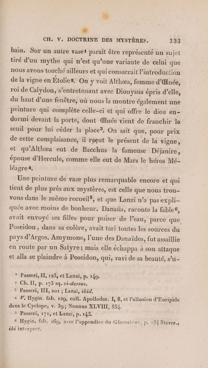 bain. Sur un autre vasei paraît être représenté un sujet tiré d’un mythe qui n’est qu'une variante de celui que nous avons touché ailleurs et qui consacrait Pintroduction de la vigne en Etolie2, On y voit Althæa, femme d’Binee, roi de Calydon, s’entretenant avec Dionysus épris d’elle, du haut d’une fenêtre, où nous la montre egalement une | peinture qui complète celle-ci et qui offre le dien en- dormi devant la porte, dont Œnée vient de franchir le seuil pour lui céder la place5, On sait que, pour prix de cette complaisance, il reeut le présent de la vigne, et qu'Althæa eut de Bacchus la fameuse Déjanire, épouse d’Hercule, comme elle eut de Mars le héros Mé- . léagre4. Une peinture de vase plus remarquable encore et qui tient de plus près aux mystères, est celle que nous trou- vons dans le même recueil, et que Lanzi n’a pas expli- quée avec moins de bonheur. Danaüs, raconte la fable = avait envoyé ses filles pour puiser de l’eau, parce que Poseidon, dans sa colère, avait tari toutes les sources du pays d’Argos. Amymone, l'une des Danaïdes, fut assaillie en route par un Saiyre; mais elle échappa à son attaque et alla se plaindre à Poseidon, qui, ravi de sa beauté, s’u- * Passeri, II, 123, et Lanzi, p. 140. 2 Ch. II, p. 173 sq. ci-dessus, 3 Passeri, III, 201 ; Lanzi, zdöd. + P, Hygin. fab. 129, coll. Apollodor. I, 8, et Pallusion d’Euripide dans le Cyclope, v. 39; Nonnus XLVIII, 554. 5 Passeri, 191, et Lanzi, p. 145. 6 Hygin. fab, 169, avec ’appendice du Glossalcur, p. 284 Staver., 203 Interpret.