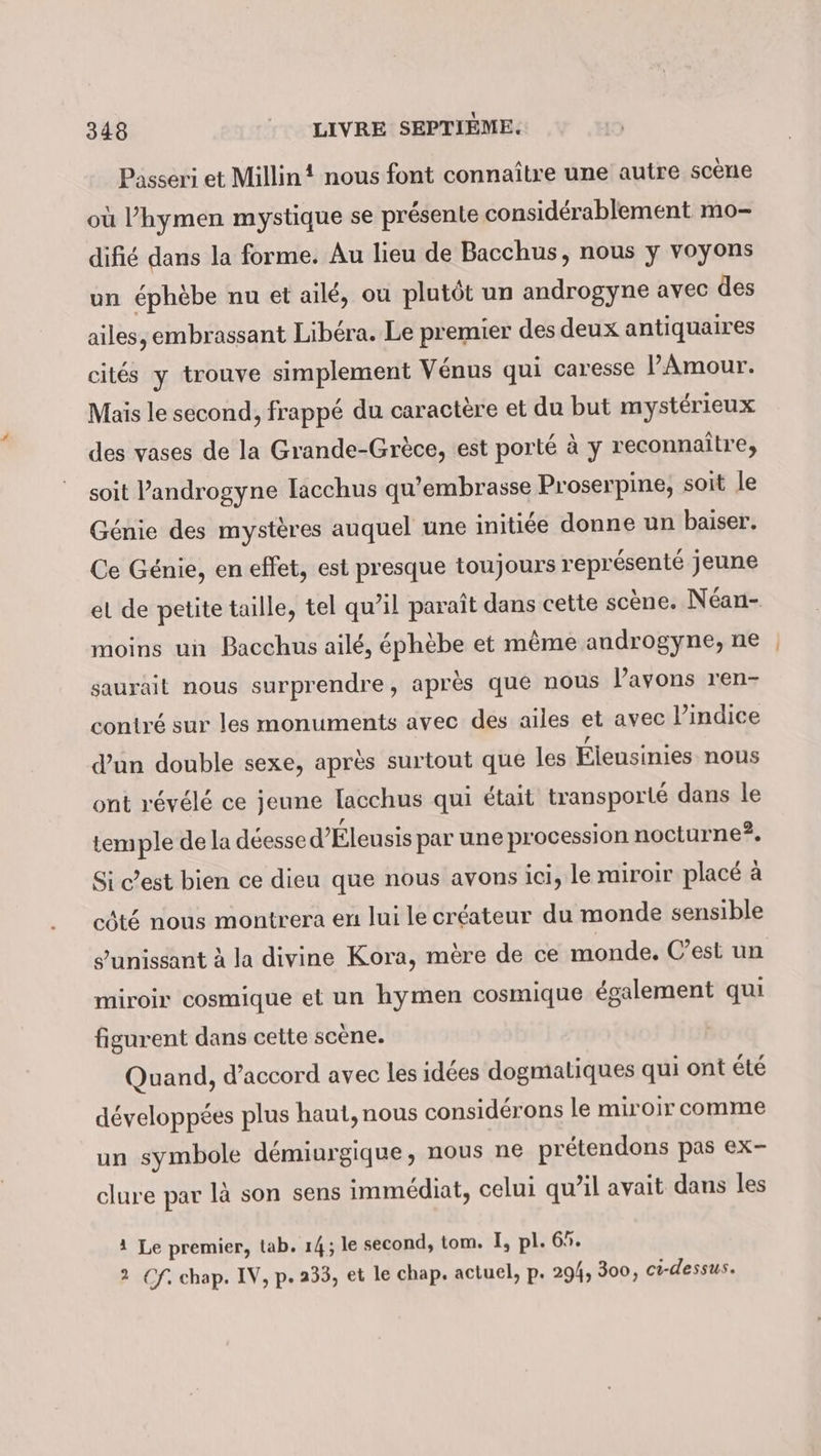 Passeri et Millin! nous font connaître une autre scène où ’hymen mystique se présente considérablement mo- difié dans la forme. Au lieu de Bacchus, nous y voyons un éphèbe nu et ailé, ou plutôt un androgyne avec des ailes, embrassant Libéra. Le premier des deux antiquaires cités y trouve simplement Vénus qui caresse PAmour. Mais le second, frappé du caractère et du but mystérieux des vases de la Grande-Grèce, est porté à y reconnaître, soit Pandrogyne [acchus qu’embrasse Proserpine, soit le Génie des mystères auquel une initiée donne un baiser. Ce Génie, en effet, est presque toujours représenté jeune el de petite taille, tel qu’il paraît dans cette scène. Néan- moins un Bacchus ailé, éphèbe et même androgyne, ne saurait nous surprendre, après que nous Pavons ren- contré sur les monuments avec des ailes et avec l'indice d’un double sexe, après surtout que les Éleusinies nous ont révélé ce jeune Iacchus qui était transporté dans le temple de la déesse d” Éleusis par une procession nocturne?, Si c’est bien ce dieu que nous avons ici, le miroir placé à côté nous montrera en lui le créateur du monde sensible s’unissant à la divine Kora, mère de ce monde. C’est un miroir cosmique et un hymen cosmique également qui figurent dans cette scène. Quand, d'accord avec les idées dogmaliques qui ont été développées plus haut, nous considérons le miroir comme un symbole demiurgique, nous ne prétendons pas ex- clure par là son sens immédiat, celui qu’il avait dans les 1 Le premier, tab. 14; le second, tom. I, pl. 69. 2 Of. chap. IV, p. 233, et le chap. actuel, p. 294, 300, ci-dessus.