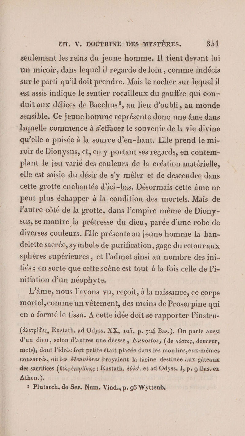 seulement les reins du jeune homme. Il tient devant lui un miroir, dans lequel il regarde de loin , comme indécis sur le parti qu’il doit prendre. Mais le rocher sur lequel il est assis indique le sentier rocailleux du gouffre qui con- duit aux délices de Bacchus, au lieu d’oubli, au monde sensible. Ce jeune homme représente donc une âme dans laquelle commence à s’effacer le souvenir de la vie divine qu’elle a puisée à la source d’en-haut. Elle prend le mi- roir de Dionysus, et, en y portant ses regards, en contem- plant le jeu varié des couleurs de la création matérielle, elle est saisie du désir de s’y mêler et de descendre dans cette grotte enchantée d’ici-bas. Désormais cette âme ne peut plus échapper à la condition des mortels. Mais de l’autre côté de la grotte, dans l’empire même de Diony- sus, se montre la prêtresse du dieu, parée d’une robe de diverses couleurs. Elle présente au jeune homme la ban- delette sacrée, symbole de purification, gage du retouraux sphères supérieures, et ladmet ainsi au nombre des ini- lies; en sorte que cette scène est tout à la fois celle de l’i- nitiation d’un néophyte. L’äme, nous l'avons vu, reçoit, à la naissance, ce corps mortel,comme un vêtement, des mains de Proserpine qui en a formé le tissu. A cette idée doit se rapporter l’instru- (éerpides, Eustath. ad Odyss. XX, 105, p. 724 Bas.). On parle aussi d’un dieu, selon d’autres une déesse, Eunostos, (de vooros, douceur, mets), dont l’idole fort petite était placée dans les moulins,eux-mêmes consacrés, où les Meunières broyaient la farine destinée aux gâteaux des sacrifices (deog émtmôkos : Eustath. 4054. et ad Odyss. I, p. 9 Bas. ex Athen.). | | : Plutarch, de Ser. Num. Vind., p. 96 Wyttenb,