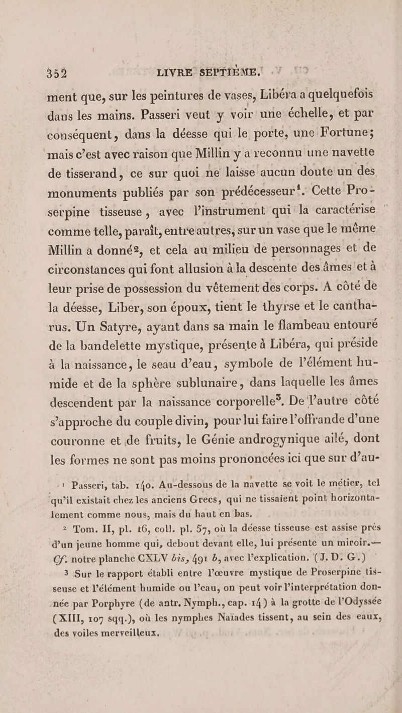 ment que, sur les peintures de vases, Libéra a quelquefois ' . dans les mains. Passeri veut y voir une échelle, et par conséquent, dans la déesse qui le porte, une Fortune; mais c’est avec raison que Millin y a reconnu une navette de tisserand, ce sur quoi ne laisse aucun doute un des monuments publiés par son prédécesseur”. Cette Pro- serpine tisseuse, avec linstrument qui la caractérise comme telle, paraît, entreautres, sur un vase que le même Millin à donné?, et cela au milieu de personnages et de circonstances qui font allusion ala descente des âmes et à leur prise de possession du vêtement des corps. A côté de la déesse, Liber, son époux, tient le thyrse et le cantha- rus. Un Satyre, ayant dans sa main le flambeau entouré de la bandelette mystique, présente à Libéra, qui préside à la naissance, le seau d’eau, symbole de l'élément hu- mide et de la sphère sublunaire, dans laquelle les âmes descendent par la naissance corporelle. De Pautre côté s'approche du couple divin, pour lui faire l’offrande d’une couronne et de fruits, le Génie androgynique ailé, dont les formes ne sont pas moins prononcées ici que sur d’au- 1 Passeri, tab. 140. Au-dessous de la navette se voit le metier, tel qu’il existait chez les anciens Grecs, qui ne tissaient point horizonta- lement comme nous, mais du haut en bas. 2 Tom. II, pl. t6, coll. pl. 57, où la déesse tisseuse est assise pres d’un jeune homme qui, debout devant elle, lui presente un miroir.— Cf. notre planche CXLV bis, 4gı b, avec explication. (J. D. G.) 3 Sur le rapport établi entre l’œuvre mystique de Proserpine tis- seuse et l'élément humide ou l’eau, on peut voir l’interprétation don- née par Porphyre (de antr. Nymph., cap. 14) à la grotte de l'Odyssée (XIH, 107 sqq.), où les nymphes Naïades tissent, au sein des eaux, des voiles merveilleux,