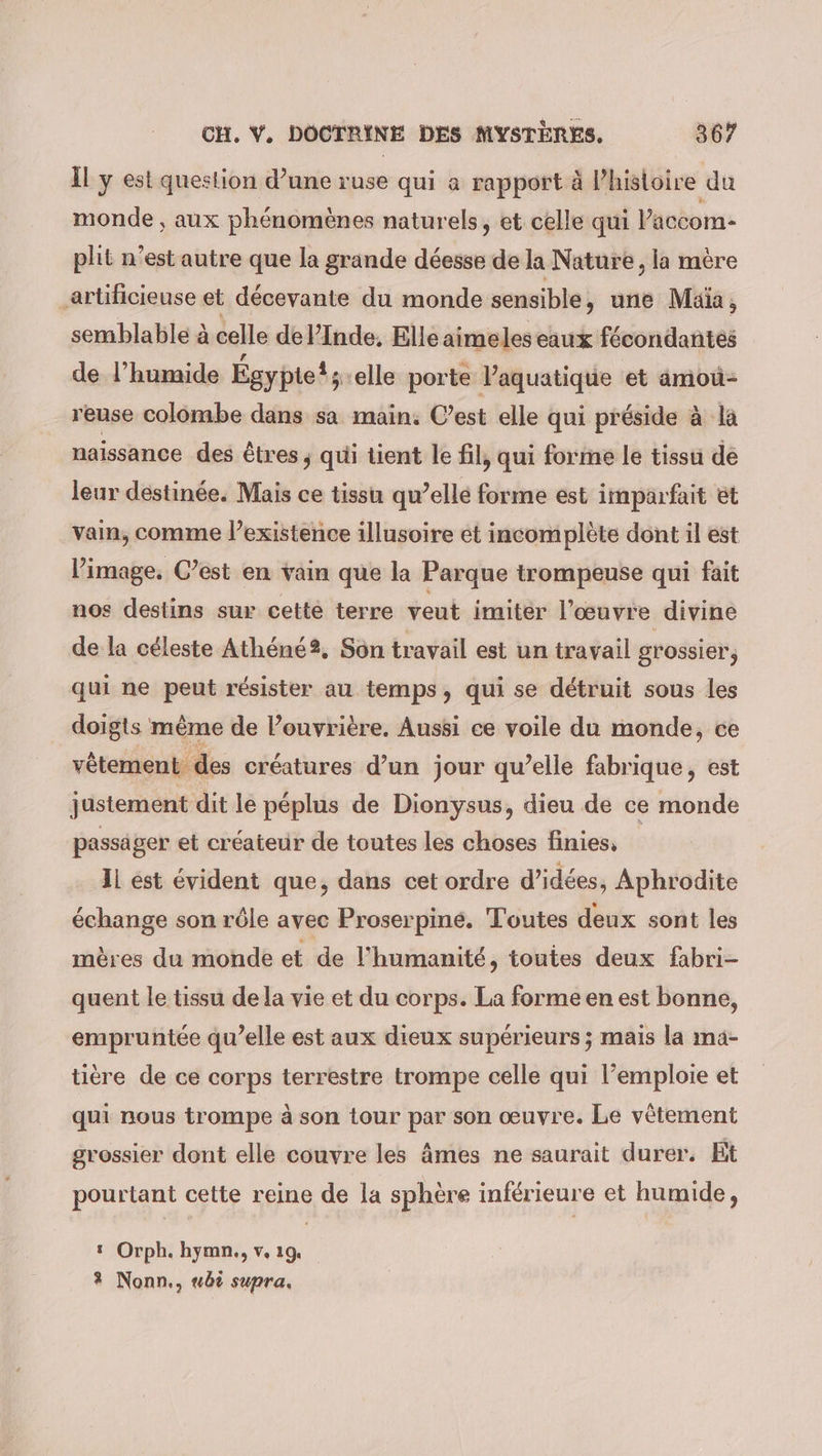 il y est question d’une ruse qui a rapport à l’histoire du monde, aux phénomènes naturels, et celle qui Paccom- plit n’est autre que la grande déesse de la Nature, la mère _artificieuse et décevante du monde sensible, une Maia, semblable à celle del’Inde. Elleaimeles eaux fécondantes de l’humide Egypte!; ‚elle porte l’aquatique et amou- reuse colombe dans sa main. C’est elle qui préside à la naissance des êtres ; qui tient le fil, qui forme le tissu de leur destinée. Mais ce tissu qu’elle forme est imparfait et vain, comme l’existence illusoire et incomplète dont il est l’image. C’est en vain que la Parque trompeuse qui fait nos destins sur cetté terre veut imiter l’œuvre divine de la céleste Athéné?, Son travail est un travail grossier, qui ne peut résister au temps, qui se détruit sous les doigts même de l’ouvrière. Aussi ce voile du monde, ce vêtement des créatures d’un jour qu’elle fabrique, est justement dit le péplus de Dionysus, dieu de ce monde passäger et créateur de toutes les choses finies, Il est évident que, dans cet ordre d’idées, Aphrodite échange son rôle avec Proserpiné. Toutes deux sont les mères du monde et de l'humanité, toutes deux fabri- quent le tissu de la vie et du corps. La forme en est bonne, empruntée qu’elle est aux dieux supérieurs ; mais la ıma- tiere de ce corps terrestre trompe celle qui l’emploie et qui nous trompe à son tour par son œuvre. Le vêtement grossier dont elle couvre les âmes ne saurait durer. Bt pourtant cette reine de la sphère inférieure et humide, ı Orph. hymn., v. 19. 3 Nonn,, ubi supra.