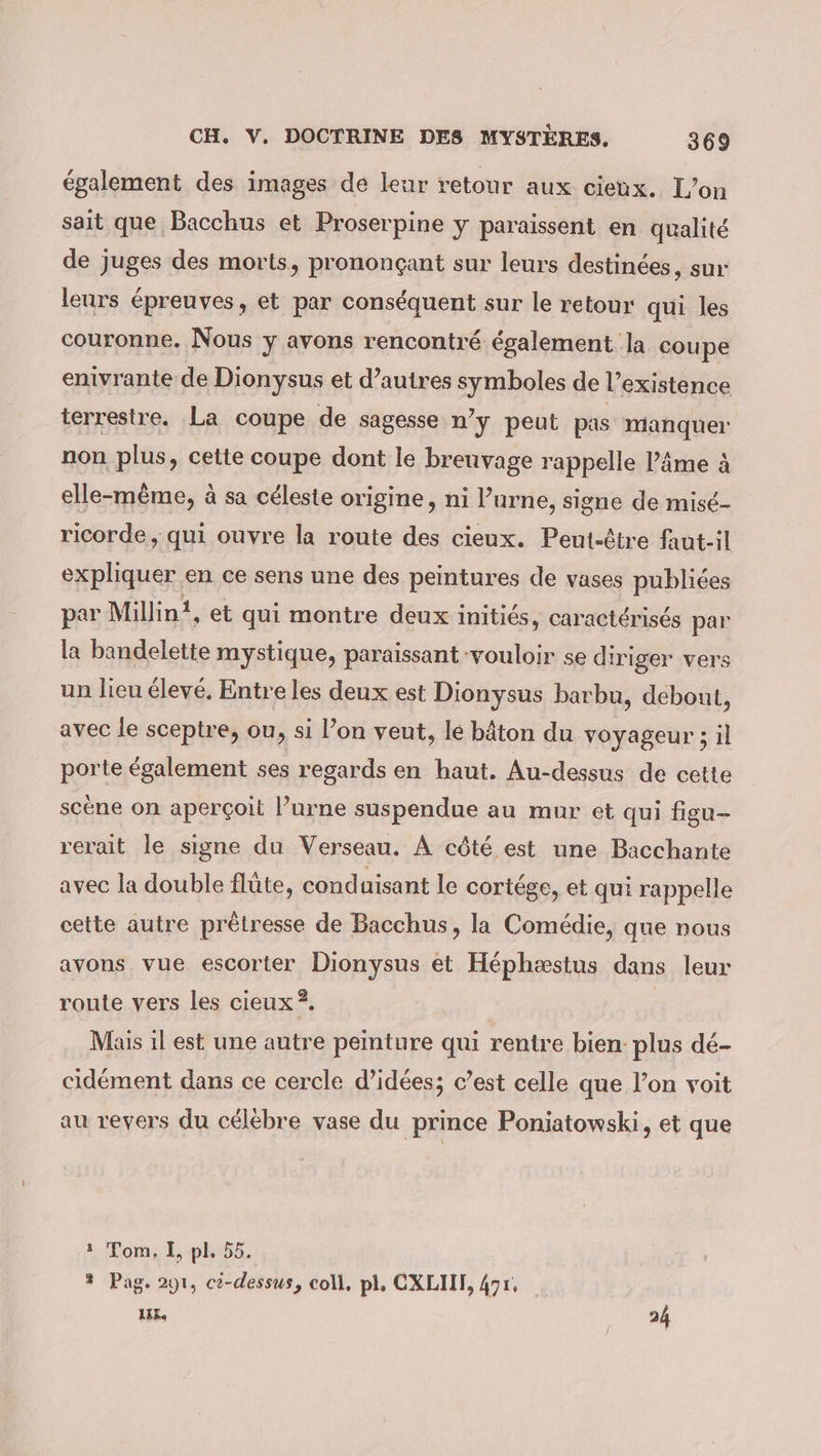 également des images de leur retour aux cieux. L’on sait que Bacchus et Proserpine y paraissent en qualité de juges des morts, prononçant sur leurs destinées, sur: leurs épreuves, et par conséquent sur le retour qui les couronne. Nous y avons rencontré également la coupe enivrante de Dionysus et d’autres symboles de l’existence terrestre. La coupe de sagesse n’y peut pas manquer non plus, cette coupe dont le breuvage rappelle l’âme à elle-même, à sa céleste origine, ni P’urne, signe de misé- ricorde, qui ouvre la route des cieux. Peut-être faut-il expliquer en ce sens une des peintures de vases publiées par Millin!, et qui montre deux initiés, caractérisés par la bandelette mystique, paraissant vouloir se diriger vers un lieu élevé. Entre les deux est Dionysus barbu, debont, avec le sceptre, ou, si l’on veut, lé bâton du voyageur ; il porte également ses regards en haut. Au-dessus de cette scene on aperçoit l’urne suspendue au mur et qui figu- rerait le signe du Verseau. A côté. est une Bacchante avec la double flûte, conduisant le cortége, et qui rappelle cette autre prêtresse de Bacchus, la Comédie, que nous avons vue escorter Dionysus et Héphæstus dans leur route vers les cieux ?. Mais il est une autre peinture qui rentre bien: plus dé- cidément dans ce cercle d’idées; c’est celle que l’on voit au revers du célèbre vase du prince Poniatowski, et que 1 Tom, I, pl, 55. 2 Pag. 291, ci-dessus, coll, pl, CXLII, Apr, LAK, 24