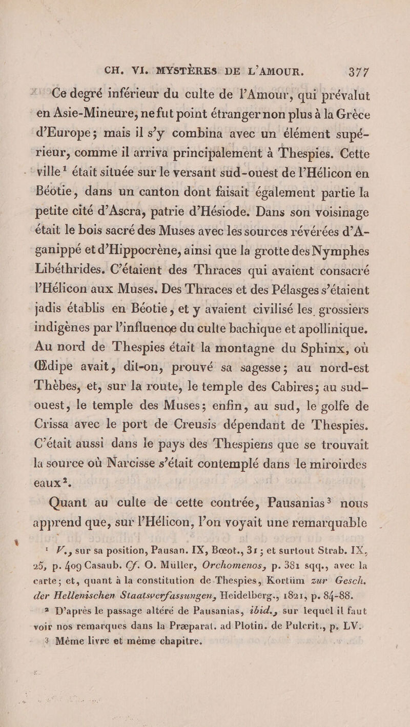 Ce degré inférieur du culte de l'Amour, qui prévalut en Asie-Mineure, ne fut point étranger non plus à la Grèce d'Europe; mais il s’ÿ combina avec un élément supé- rieur, comme il arriva principalement à Thespies. Cette ville * était située sur le versant sud-ouest de l’Hélicon en Beötie, dans un canton dont faisait également partie la petite cité d’Ascra, patrie d’Hesiode. Dans son voisinage était le bois sacré des Muses avec les sources révérées d’A- ganippé et d’Hippocrène, ainsi que la grotte des Nymphes Libethrides. C’étaient des Thraces qui avaient consacré PHélicon aux Muses. Des Thraces et des Pélasges s’étaient jadis établis en Beotie, et y avaient civilisé les grossiers indigènes par l’influence du culte bachique et apollinique. Au nord de Thespies était la montagne du Sphinx, où Œdipe avait, dit-on, prouvé sa sagesse; au nord-est Thèbes, et, sur la route, le temple des Cabires; au sud- ouest, le temple des Muses; enfin, au sud, le golfe de Crissa avec le port de Creusis dépendant de Thespies. C'était aussi dans le pays des Thespiens que se trouvait la source où Narcisse s’élait contemplé dans le miroirdes eaux ?. Quant au culte de cette contrée, Pausanias? nous apprend que, sur PHélicon, lon voyait une remarquable : W, , sur sa position, Pausan. IX, Boeot., 31 ; et surtout Strab. IX, 25, p. 409 Casaub. Cf. O. Müller, Orchomenos, p. 381 sqq., avec la carte; et, quant à la constitution de.Thespies, Kortüm zur Gesch. _ der Hellenischen Staatsverfassungen, Heidelberg., 1821, p. 84-88. 2 D’après le passage altéré de Pausanias, t0id., sur lequel il faut voir nos remarques dans la Præparat. ad Plotin. de Pulerit., p. LV. 3 Mème livre et même chapitre. |