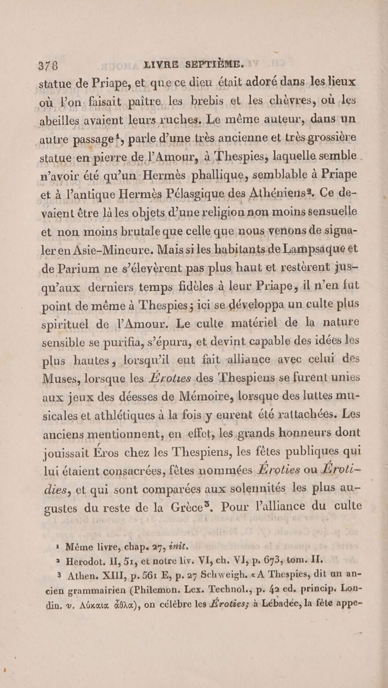 statue de Priape, et que ce dieu était adoré dans les lieux où lon: faisait paître, les brebis et les chèvres, où ‚les abeilles avaient leurs ruches. Le même auteur, dans un -auire passage ? , parle d’une tr ès ancienne et très grossière statue en pierre de J’Amour, à Thespies, laquelle semble . n’avoir été qu’un Hermès phallique, semblable à Priape et à l'antique Hermès Pélasgique des Atheniens?, Ce de- vaient être là les objets d’une religion non moins sensuelle et non moins brutale que celle que nous venons de signa- ler en Asie-Mineure. Mais si les habitants de Lampsaque et de Parium ne s’éleyèrent pas plus haut et resterent jus- qu'aux. derniers temps fidèles à leur Priape, il n’en fut point de même à Thespies; ici se développa un culte plus spirituel de l'Amour. Le culte matériel de la nature sensible se purifia, s’épura, et devint capable des idées les plus hautes, lorsqu'il eut fait alliance avec celui des Muses, lorsque les Érotes des Thespiens se furent unies aux jeux des déesses de Mémoire, lorsque des luttes mu- sicales et athlétiques à la fois:y eurent été rattachées. Les anciens mentionnent, en effet, les grands honneurs dont jouissait Eros chez les Thespiens, les fêtes publiques qui lui étaient consacrées, fêtes nommées Éroties ou Éroti- dies, et qui sont comparées aux solennités les plus au- gustes du reste de la Grece® , Pour lalliance du culte 1 Méme livre, chap. 27, ?nit. 2 Herodot. I, 51, et notre liv. VI, ch. VI, p. 673; tom. I. 3 Athen. XII, p.561 E, p. 27 Schweigh. « A Thespies, dit un an- cien grammairien (Philemon. Lex. Technol., p. 42 ed. princip. Lon- din, ©. Abxaıa &amp;01a), on celebre les Eroties; à Lébadée, l a fele appe-