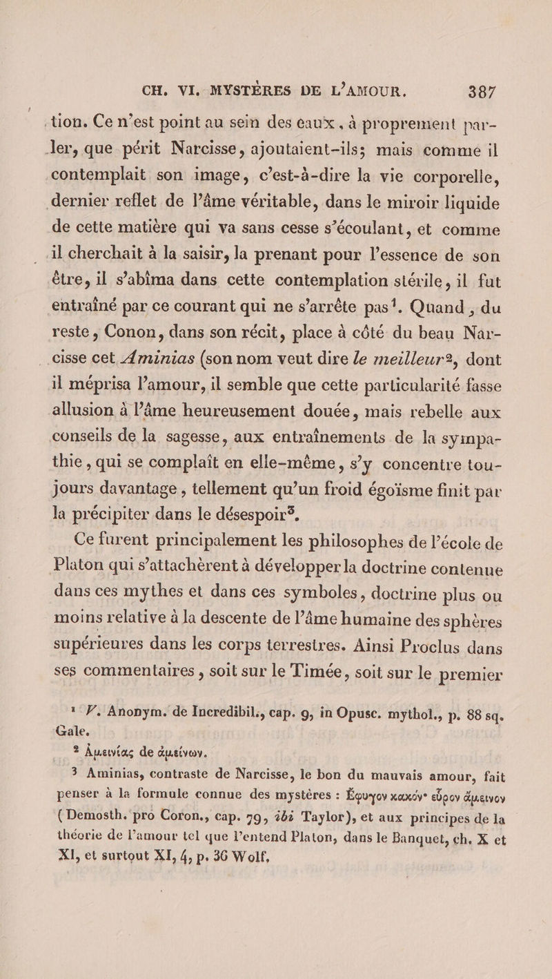 ‚tion. Ce n’est point au sein des eaux, à proprement par- ‚ler, que périt Narcisse, ajoutaient-ils; mais comme il contemplait son image, c’est-à-dire la vie corporelle, dernier reflet de l’âme véritable, dans le miroir liquide de cette matière qui va sans cesse s’écoulant, et comme il cherchait à la saisir, la prenant pour l'essence de son être, il s’abima dans cette contemplation stérile, il fut entraîné par ce courant qui ne s'arrête pas’. Quand , du reste, Conon, dans son récit, place à côté du beau Nar- cisse cet Aminias (son nom veut dire le meilleur2, dont il méprisa l’amour, il semble que cette particularité fasse allusion à l’âme heureusement douée, mais rebelle aux conseils de la sagesse, aux entraînements de la sympa- thie , qui se complait en elle-même, s’y concentre tou- jours davantage , tellement qu’un froid égoïsme finit par la précipiter dans le désespoir. Ce furent principalement les philosophes de l’école de Platon qui s’attachèrent à développer la doctrine contenue dans ces mythes et dans ces symboles, doctrine plus ou moins relative à la descente de l’âme humaine des sphères supérieures dans les corps terrestres. Ainsi Proclus dans ses commentaires , soit sur le Timée, soit sur le premier * F. Anonym. de Incredibil;, cap. 9, in Opusc. mythol., p. 88 sq. Gale. 2 Auewvias de dueivoy. 3 Aminias, contraste de Narcisse, le bon du mauvais amour, fait penser à la formule connue des mystères : Équ-ov xaxov- edpov Guetvoy (Demosth. pro Coron., cap. 79, ébi Taylor), et aux principes de la théorie de l’amour tel que l’entend Platon, dans le Banquet, ch, X et XI, et surtout XI, 4, p. 36 Wolf,