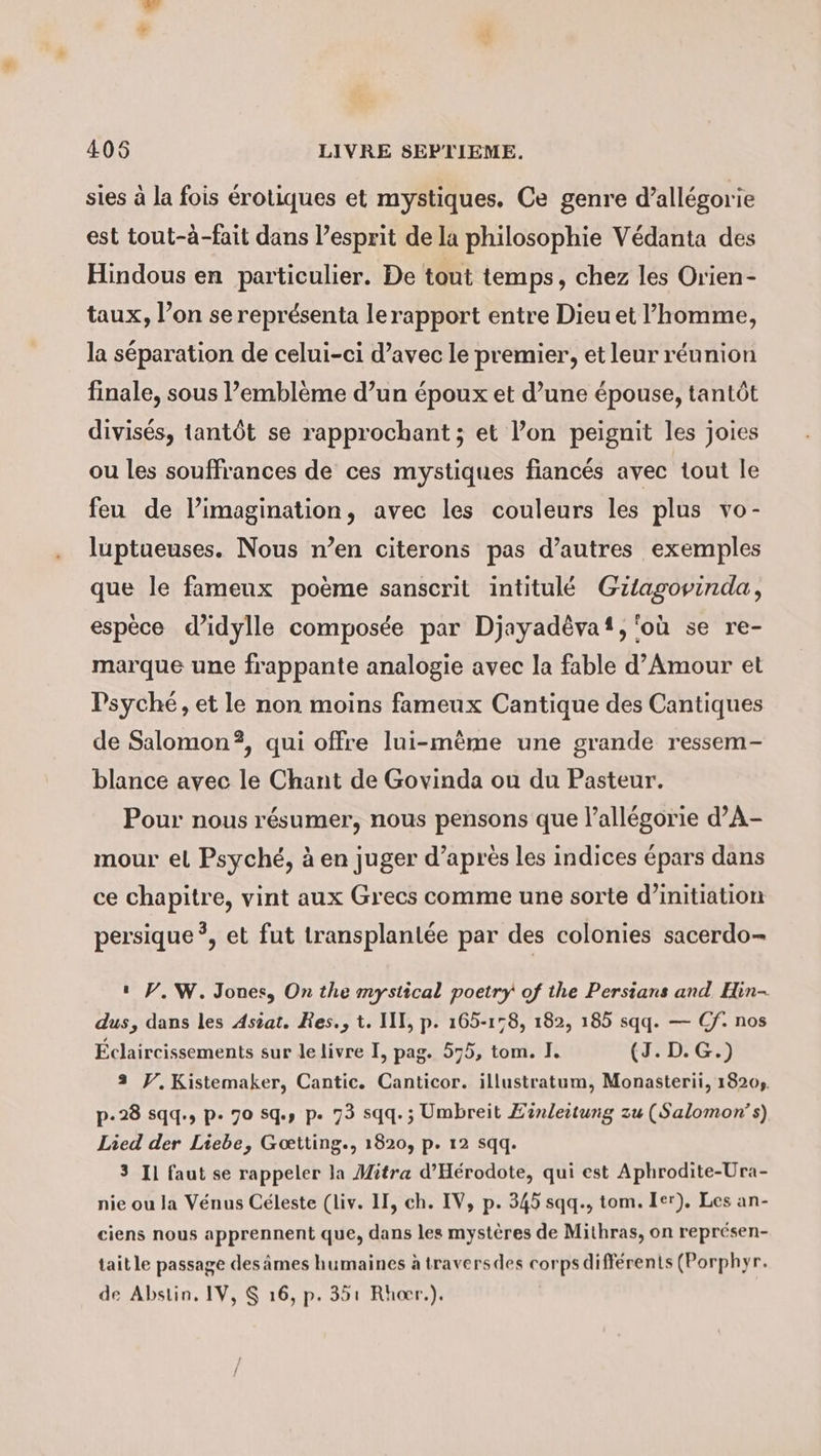 sies à la fois érotiques et mystiques. Ce genre d’allégorie est tout-à-fait dans l’esprit de la philosophie Védanta des Hindous en particulier. De tout temps, chez les Orien- taux, l’on se représenta lerapport entre Dieu et l’homme, la séparation de celui-ci d’avec le premier, et leur réunion finale, sous l’emblème d’un époux et d’une épouse, tantôt divisés, tantôt se rapprochant ; et l’on peignit les joies ou les souffrances de ces mystiques fiancés avec tout le feu de limagination, avec les couleurs les plus vo- luptueuses. Nous n’en citerons pas d’autres exemples que le fameux poème sanscrit intitulé Gitagovinda, espèce d’idylle composée par Djayadêvaf, ‘où se re- marque une frappante analogie avec la fable d’Amour et Psyche, et le non moins fameux Cantique des Cantiques de Salomon?, qui offre lui-mème une grande ressem- blance avec le Chant de Govinda ou du Pasteur. Pour nous résumer, nous pensons que l’allégorie d’A- mour el Psyché, à en juger d’après les indices épars dans ce chapitre, vint aux Grecs comme une sorte d’initiation persique ?, et fut transplantée par des colonies sacerdo- ı PV. W. Jones, On the mystical poetry of the Persians and Hin- dus, dans les Asiat. Res., t. III, p. 165-158, 182, 185 sqq. — Cf. nos Eclaircissements sur le livre I, pag. 575, tom. I. (3. D. G.) 3 V.Kistemaker, Cantic. Canticor. illustratum, Monasterii, 18204. p-28 sqq., p. 70 sq, p. 73 sqq.; Umbreit Zinleitung zu (Salomon s) Lied der Liebe, Goetting., 1820, p. 12 sqq. 3 Il faut se rappeler la Mitra d’Herodote, qui est Aphrodite-Ura- nie ou la Vénus Céleste (liv. II, ch. IV, p. 345 sqq., tom. Ier). Les an- ciens nous apprennent que, dans les mystères de Mithras, on représen- tait le passage des âmes humaines à traversdes corps différents (Porphyr. de Abstin. IV, $ 16, p. 351 Rhocr.).