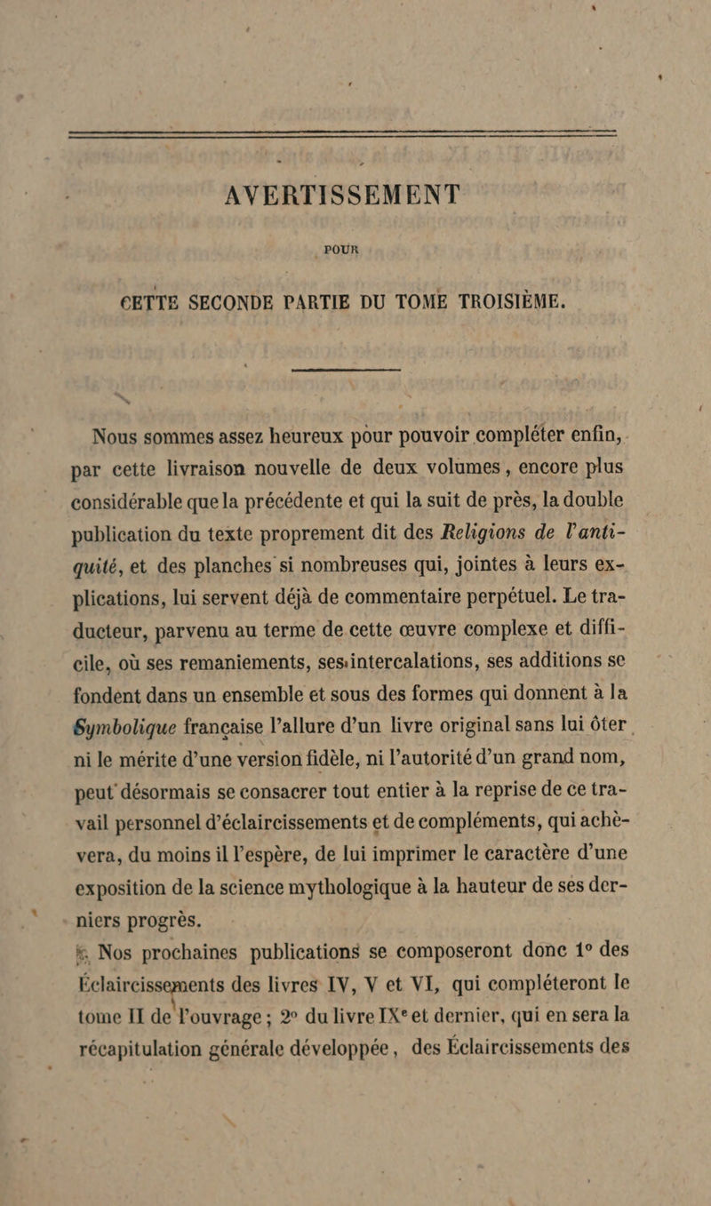 AVERTISSEMENT POUR CETTE SECONDE PARTIE DU TOME TROISIÈME. % Nous sommes assez heureux pour pouvoir compléter enfin, par cette livraison nouvelle de deux volumes , encore plus considérable que la précédente et qui la suit de près, la double publication du texte proprement dit des Religions de l'anti- quité, et des planches si nombreuses qui, jointes à leurs ex- plications, lui servent déjà de commentaire perpétuel. Le tra- ducteur, parvenu au terme de cette œuvre complexe et diffi- cile, où ses remaniements, sesintercalations, ses additions se fondent dans un ensemble et sous des formes qui donnent à la Symbolique française l’allure d’un livre original sans lui ôter ni le mérite d’une version fidèle, ni l'autorité d’un grand nom, peut désormais se consacrer tout entier à la reprise de ce tra- vail personnel d’éclaireissements et de compléments, qui achè- vera, du moins il l'espère, de lui imprimer le caractère d’une exposition de la science mythologique à la hauteur de ses der- - niers progrès. x. Nos prochaines publications se composeront donc 1° des Éclaircissements des livres IV, V et VI, qui compléteront le tome II de! l'ouvrage ; 2° du livre IX° et dernier, qui en sera la récapitulation générale développée, des Éclaircissements des