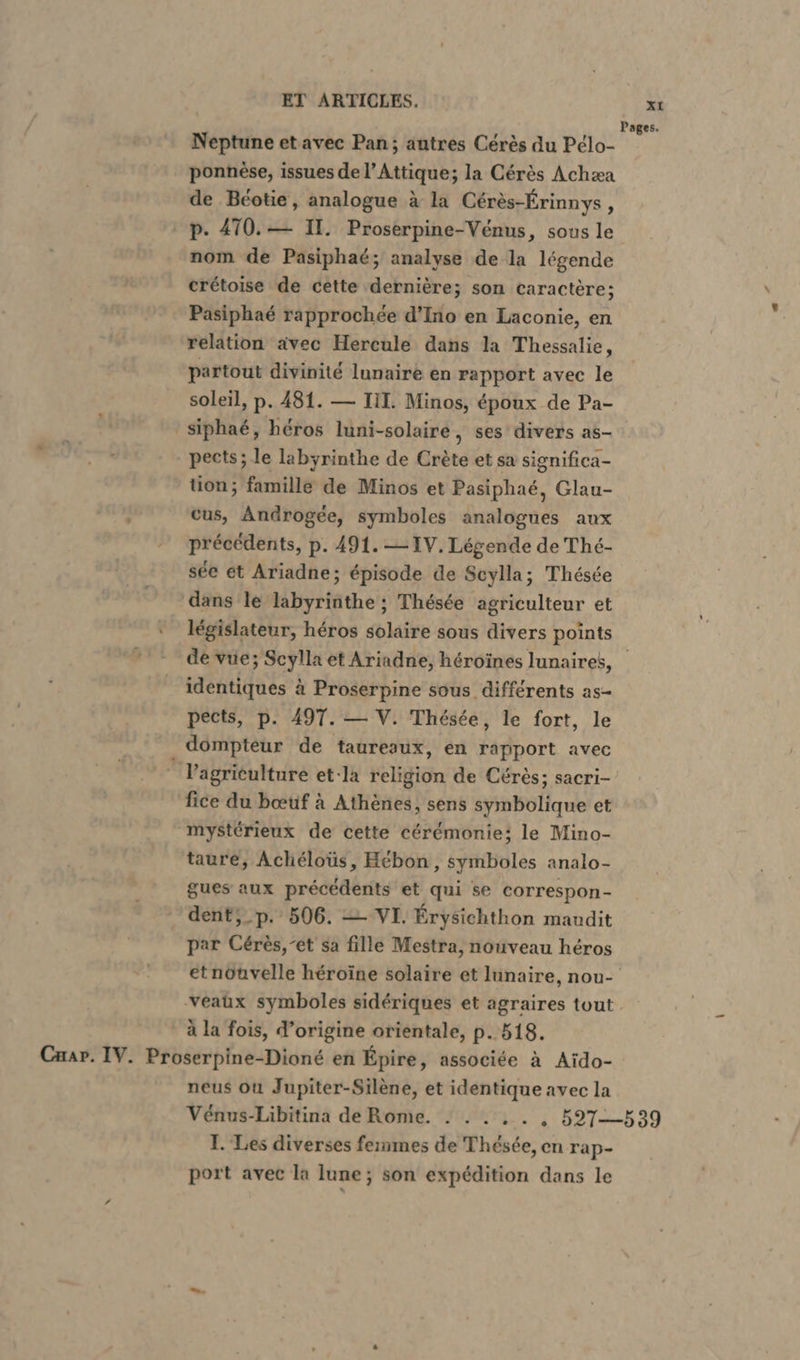 Pages. Neptune etavec Pan; autres Cérès du Pélo- ponnèse, issues de l’Attique; la Cérès Achæa de Beotie, analogue à la Cérès-Érinnys, p. 470.— II. Proserpine-Venus, sous le nom de Pasiphaé; analyse de la légende crétoise de cette dernière; son caractère; Pasiphaé rapprochée d’Ino en Laconie, en relation avec Hercule dans la Thessalie, partout divinité lunaire en rapport avec le soleil, p. 481. — III. Minos, époux de Pa- ' siphae, héros luni-solairé, ses divers as- pects; le labyrinthe de Crète et sa significa- tion; famille de Minos et Pasiphaé, Glau- cus, Androgee, symboles analogues aux précédents, p. 491. IV. Légende de Thé- see et Ariadne; épisode de Scylla; Thésée dans le labyrinthe ; Thésée agriculteur et ‘ législateur, héros solaire sous divers points de vue; Scylla et Ariadne, héroïnes lunaires, identiques à Proserpine sous différents as- pects, p. 497. — V. Thésée, le fort, le dompteur de taureaux, en rapport avec | l’agriculture et-la religion de Cérès; sacri- fice du bœuf à Athènes, sens symbolique et mystérieux de cette cérémonie; le Mino- taure, Acheloüs, Hébon, symboles analo- gues aux précédents et qui se correspon- dent;_p. 506. — VI. Érysichthon maudit par Cérès,’et sa fille Mestra, nouveau héros etnöuvelle héroïne solaire et lunaire, nou- ‚veatıx symboles sidériques et agraires tout à la fois, d’origine orientale, p. 518. Cap. IV. Proserpine-Dioné en Epire, associée à Aido- neus où Jupiter-Silène, et identique avec la Vénus-Libitina de Rome. ! . . . . , 527—539 I. Les diverses ferumes de Thésée, en rap- port avec la lune; son expédition dans le