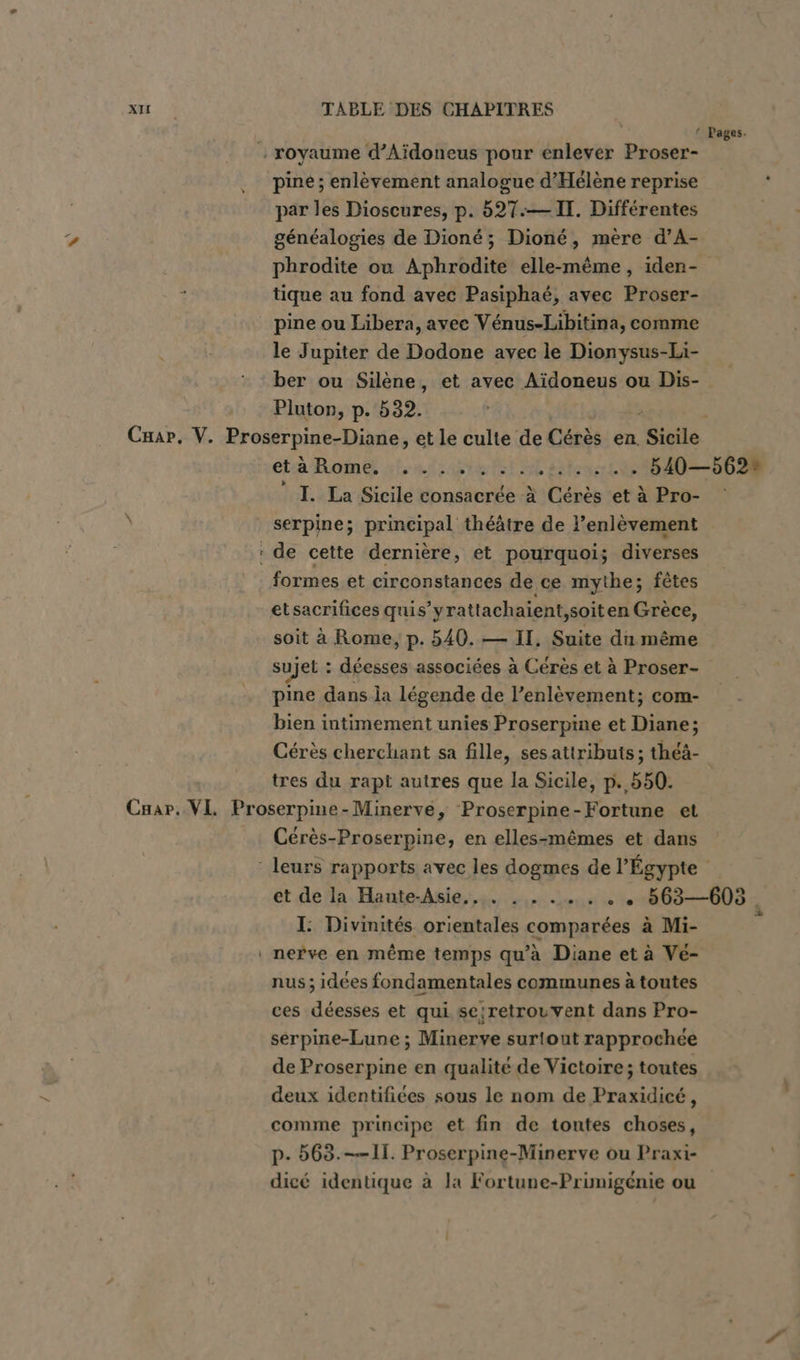 ‘ Pages. ‚ royaume d’Aidoneus pour enlever Proser- pine ; enlèvement analogue d’Helene reprise par les Dioscures, p. 527.— IT. Différentes généalogies de Dioné; Dioné, mère d’A- phrodite ou Aphrodite elle-même, iden- tique au fond avec Pasiphaé, avec Proser- pine ou Libera, avec Vénus-Libitina, comme le Jupiter de Dodone avec le Dionysus-Li- ber ou Silène, et avec Aïdoneus ou Dis- Pluton, p. 532. Crar, V. Proserpine-Diane, etle culte de Cérès en Sicile etä Rome. ....,.:..:. + 540—562% I. La Sicile consacrée à Cérès et à Pro- 3 serpine; principal théâtre de l’enlèvement : de cette dernière, et pourquoi; diverses formes et circonstances de ce mythe; fêtes etsacrifices quis’yrattach aient,soit en Grèce, soit à Rome, p. 540. — II, Suite du même sujet : déesses associées à Cérès et à Proser- pine dans la légende de l’enlèvement; com- bien intimement unies Proserpine et Diane; Cérès cherchant sa fille, sesattributs; théà- tres du rapt autres que la Sicile, p. 550 Car. VL Proserpine-Minerve, Proserpine-Fortune et Cérès-Proserpine, en elles-mêmes et dans ‘ leurs rapports avec les dogmes de l'Égypte et de la Haute-Asie., . . . ..... 563—605, I: Divinités orientales comparées à Mi- . nerve en même temps qu'à Diane et à Ve- nus; idées fondamentales communes à toutes ces déesses et qui se;retrouvent dans Pro- serpine-Lune ; Minerve surtout rapprochée de Proserpine en qualité de Victoire; toutes deux identifiées sous le nom de Praxidicé, comme principe et fin de toutes choses, p- 563.—— 11. Proserpine-Minerve ou Praxi- dicé identique à la Fortune-Primigénie ou