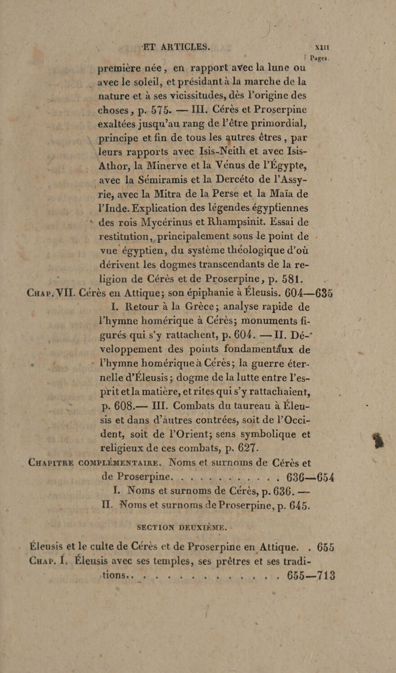 | Pages. premiere née, en rapport avec la lune ou . avec le soleil, et présidant à la marche de la nature et à ses vicissitudes, dès l’origine des choses , p.. 575. — III. Cérès et Proserpine exaltées jusqu’au rang de l’être primordial, principe et fin de tous les autres êtres, par leurs rapports avec Isis-Neith et avec Isis- Athor, la Minerve et la Vénus de l'Égypte, avec la Sémiramis et la Dercéto de l’Assy- rie, avec la Mitra de la Perse et la Maïa de l’Inde. Explication des légendes égyptiennes + des rois Mycérinus et Rhampsinit. Essai de restitution, principalement sous le point de . vue égyptien, du système théologique d’où dérivent les dogmes transcendants de la re- ligion de Cérès et de Proserpine, p. 581. . Cuap, VIT. Cérès en Attique; son épiphanie à Eleusis. 604—635 I. Retour à la Grèce; analyse rapide de l'hymne homérique à Cérès; monuments fi- gurés qui s’y rattachent, p. 604. — II. De- veloppement des points fondamentäux de . . + l'hymne homérique à Cérès; la guerre éter- nelle d’Eleusis ; dogme de la lutte entre l’es- prit et la matière, et rites quis’y rattachaient, p. 608.— II. Combats du taureau à Éleu- sis et dans d’autres contrées, soit de l’Occi- dent, soit de l’Orient; sens symbolique et religieux de ces combats, p. 627. CHAPITRE COMPLÉMENTAIRE. Noms et surnoms de Cérès et de Prosernine. 44 4... : 4 636—654 I. Noms et surnoms de Cérès, p.636. — II. Noms et surnoms de Proserpine, p. 645. SECTION DEUXIÈME. Éleusis et le culte de Cérès et de Proserpine en Attique. . 655 Cuar, I. Éleusis avec ses temples, ses prêtres et ses tradi- QUE SP + TASSE RS ETS 2.7. 655—713