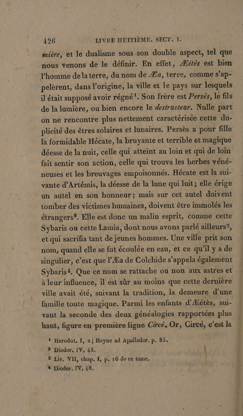 miere, et le dualisme sous-son double aspect, tel que nous venons de le définir. En effet, Æétès est bien l’homme delaterre, du nom de .Za, terre, comme s’ap- pelèrent, dans l’origine, la ville et le pays sur lesquels il était supposé avoir régné”. Son frère est Perses, le fils de la lumière, ou bien encore le destructeur. Nulle part on ne rencontre plus nettement caractérisée cette du- plicité des êtres solaires et lunaires. Persès a pour fille la formidable Hécate, la bruyante et terrible et magique déesse de la nuit, celle qui atteint au loin et qui de lom fait sentir son action, celle qui trouva les herbes vene- neuses et les breuvages empoisonnés. Hécate est la sui- vante d’Art&amp;mis, la déesse de la lune qui luit; elle érige un autel en son honneur; mais sur cet autel doivent tomber des victimes humaines, doivent être immolés les étrangers. Elle est donc un malin esprit, comme cette Sybaris ou cette Lamia, dont nous avons parlé ailleurs5, et qui sacrifia tant de jeunes hommes. Une ville prit son nom, quand elle se fut écoulée en eau, et ce qu’il ya de singulier, c’est que l’Æa de Colchide s’appela également Sybaris#. Que ce nom se rattache ou non aux astres et à leur influence, il est sùr au moins que cette dernière ville avait été, suivant la tradition, la demeure d’une famille toute magique. Parmi les enfants d'Æétès, sui- vant la seconde des deux généalogies rapportées plus haut, figure en première ligne Ciree, Or, Circé, c’est la 1 Herodot, I, 2; Heyne ad Apollodor. p. 85. ® Diodor, IV, 45. \ 5 Liv. VII, chap. I, p. 16 de ce tome. \ à Diodor. IV, 48.