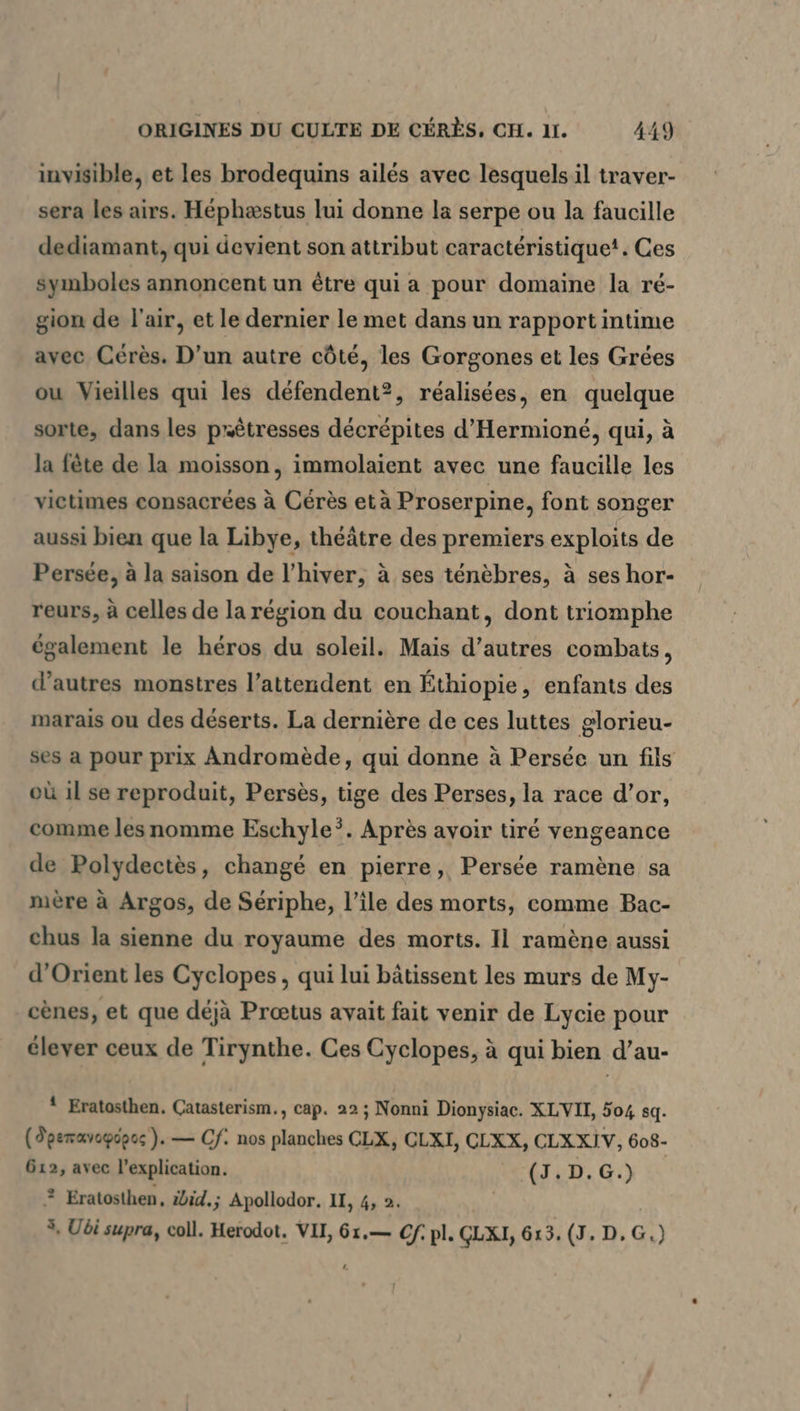 invisible, et les brodequins ailes avec lesquels il traver- sera les airs. Héphæstus lui donne la serpe ou la faucille dediamant, qui devient son attribut caractéristique! . Ces symboles annoncent un être qui a pour domaine la ré- gion de l'air, et le dernier le met dans un rapport intime avec Cérès. D’un autre côté, les Gorgones et les Grées ou Vieilles qui les defendent?, réalisées, en quelque sorte, dans les prêtresses décrépites d’Hermione, qui, à la fete de la moisson, immolaient avec une faucille les victimes consacrées à Cérès et à Proserpine, font songer aussi bien que la Libye, théâtre des premiers exploits de Persée, à la saison de l'hiver, à ses ténèbres, à ses hor- reurs, à celles de la région du couchant, dont triomphe également le héros du soleil. Mais d’autres combats, d’autres monstres l’attendent en Éthiopie, enfants des marais ou des déserts. La dernière de ces luttes glorieu- ses a pour prix Andromede, qui donne à Persée un fils où 1l se reproduit, Persès, tige des Perses, la race d’or, comme les nomme Eschyle’. Après avoir tiré vengeance de Polydectès, changé en pierre, Persée ramène sa mère à Argos, de Seriphe, l’île des morts, comme Bac- chus la sienne du royaume des morts. Il ramène aussi d'Orient les Cyclopes, qui lui bâtissent les murs de My- cènes, et que déjà Preetus avait fait venir de Lycie pour élever ceux de Tirynthe. Ces Cyclopes, à qui bien d’au- X Eratosthen. Çatasterism., cap. 22 ; Nonni Dionysiac. XLVII, 504 sq. (Deemavegépcs ). — Cf. nos planches CLX, CLXI, CLXX, CLXXIV, 608- 612, avec l'explication. (J.D.G.) ? Eratosthen, zbid.; Apollodor. II, 4, 2. u 5, Ubi supra, coll. Herodot. VII, 61.— Cf: pl. CLXI, 613. (J. D, G.)