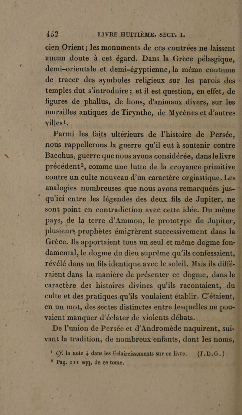 cien Orient; les monuments de ces contrées ne laissent aucun doute à cet égard. Dans la Grèce pélasgique, demi-orientale et demi-égyptienne, la même coutume de tracer des symboles religieux sur les parois des : temples dut s’introduire; et il est question, en effet, de figures de phallus, de lions, d'animaux divers, sur les murailles antiques de Tirynthe, de Mycènes et d’autres villes. Parmi les faits ultérieurs de l’histoire de Persée, nous rappellerons la guerre qu’il eut à soutenir contre Bacchus, guerre que nous avons considérée, danslelivre précédent?, comme une lutte de la croyance primitive : contre un culte nouveau d’un caractère orgiastique. Les analogies nombreuses que nous avons remarquées jus- * qu'ici entre les légendes des deux fils de Jupiter, ne sont point en contradiction avec cette idée. Du même pays, de la terre d’Ammon, le prototype de Jupiter, plusieurs prophètes émigrèrent successivement dans la Grèce. Ils apportaient tous un seul et même dogme fon- damental, le dogme du dieu suprême qu’ils confessaient, # révélé dans un fils identique avec le soleil. Mais ils diffé- N raient dans la manière de présenter ce dogme, dans le caractère des histoires divines qu'ils racontaient, du culte et des pratiques qu’ils voulaient établir. C’étaient, « en un mot, des sectes distinctes entre lesquelles ne pou- vaient manquer d’éclater de violents débats. ( De l’union de Persée et d’Andromede naquirent, sui- vant la tradition, de nombreux enfants, dont les noms, | ' Cf. la note 4 dans les Éclaircissements sur ce livre. (J.D.G.) ? Pag. rt sqq, de ce tome.