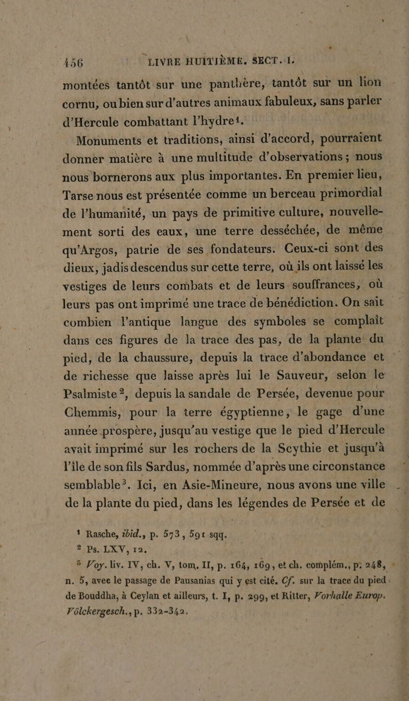 montées tantôt sur une panthère, tantôt sur un lion cornu, ou bien sur d’autres animaux fabuleux, sans parler d’Hercule comhattant l’hydre1. | Monuments et traditions, ainsi d'accord, pourraient donner matière à une multitude d'observations ; nous nous bornerons aux plus importantes. En premier lieu, Tarse nous est présentée comme un berceau primordial de l'humanité, un pays de primitive culture, nouvelle- ment sorti des eaux, une terre desséchée, de même qu’Argos, patrie de ses fondateurs. Ceux-ci sont des dieux, jadis descendus sur cette terre, où.ils ont laissé les vestiges de leurs combats et de leurs souffrances, où leurs pas ont imprimé une trace de bénédiction. On sait combien l'antique langue des symboles se complait dans ces figures de la trace des pas, de la plante du pied, de la chaussure, depuis la trace d’abondance et de richesse que laisse après lui le Sauveur, selon le Psalmiste?, depuis la sandale de Persée, devenue pour Chemmis, pour la terre égyptienne, le gage d’une année prospère, jusqu’au vestige que le pied d’Hercule avait imprimé sur les rochers de la Scythie et jusqu’à l’île de son fils Sardus, nommée d’après une circonstance semblable®. Ici, en Asie-Mineure, nous avons une ville _ de la plante du pied, dans les légendes de Persée et de | 1 Rasche, zbid., p. 573, 591 sqq. Ps. LXV, 12. 5 Voy.liv. IV, ch. V, tom, II, p. 164, 169, et ch. complem., p: 248, : de Bouddha, à Ceylan et ailleurs, t. I, p. 299, et Rilter, Forhalle Europ. Pölckergesch., p. 332-342. ; 19