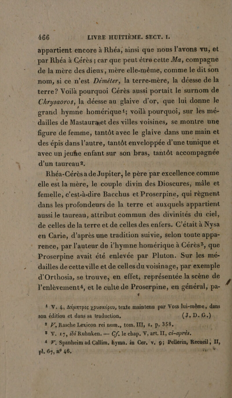 appartient encore à Rhea, ainsi que nous l'avons vu, et par Rhéa à Cérès ; car que peut être cette Ma, compagne de la mère des dieux, mère elle-même, comme le dit son nom, si ce n’est Demeter, la terre-mère, la déesse de la terre? Voilà pourquoi Cérès aussi portait le surnom de Chrysaoros, la déesse au glaive d'or, que lui donne le grand hymne homerique; voilà pourquoi, sur les mé- dailles de Mastauræet des villes voisines, se montre une figure de femme, tantôt avec le glaive dans une main et des épis dans l’autre, tantôt enveloppée d’une tunique et avec un jeuhe enfant sur son bras, tantôt accompagnée d’un taureau2. Rhéa-Cérès a de Jupiter, le père par excellence comme elle est la mère, le couple divin des Dioscures, mâle et femelle, c’est-à-dire Bacchus et Proserpine, qui règnent dans les profondeurs de la terre et auxquels appartient aussi le taureau, attribut commun des divinités du ciel, de celles de la terre et de celles des enfers. C'était à Nysa en Carie, d’après une tradition suivie, selon toute appa- rence, par l’auteur de i’hymne homerique à Cérès5, que Proserpine avait été enlevée par Pluton. Sur les mé- dailles de cette ville et de celles du voisinage, par ‘exemple d’Orthosia, se trouve, en effet, représentée la scène de l’enlevement#, et le culte de Proserpine, en général, pa- L , 1 V, 4, Atpnrpoc xpvauépcu, texte maintenu par Voss lui-même, dans son édition et dans sa traduction, | (J, D. G.) 2 F, Rasche Lexicon rei num,, tom. III, x, p. 358, 5 V. 17, ibi Ruhnken. — Cf. le chap. V, art. II, ci-apres. 4 Y, Spanheim ad Callim, hymn, in Cer, v. 9; Pellerin, Recueil, “te pl. 67, n° 46, ” lé