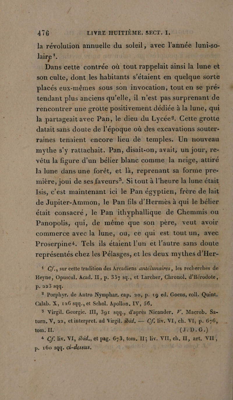 la révolution annuelle du soleil, avec l’année luni-so- laire!. Dans cette contrée où tout rappelait ainsi la lune et son culte, dont les habitants s’étaient en quelque sorte placés eux-mêmes sous son invocation, tout en se pré: tendant plus anciens qu’elle, il n’est pas surprenant de rencontrer une grotte positivement dédiée à la lune, qui la partageait avec Pan, le dieu du Lycée?. Cette grotte datait sans doute de l’époque où des excavations souter- raines tenaient encore lieu de temples. Un nouveau mythe s’y rattachait. Pan, disait-on, avait, un jour, re- vêtu la figure d’un bélier blanc comme la neige, attiré la lune dans une forêt, et là, reprenant sa forme pre- mière, joui de ses faveurs?. Si tout à l’heure la lune était Isis, c’est maintenant ici le Pan égyptien, frère de lait de Jupiter-Ammon, le Pan fils d’Hermes à qui le bélier était consacré, le Pan ‚ithyphallique de Chemmis ou Panopolis, qui, de même que son père, veut avoir commerce avec la lune, ou, ce qui est tout un, avec Proserpine#. Tels ils étaient l’un et l’autre sans doute représentés chez les Pélasges, et les deux mythes d’Her- 1 Cf., sur cette tradition des Arcadiens antélunaires , les recherches de Heyne, Opuscul. Acad. II, p. 337 sq., et Larcher, Chronol. d’Hérodote,. p- 223 sqq. | ? Porphyr. de Antro Nymphar. cap. 20, p. 19 ed. Goens, coll. Quint. Calab. X, 126 sqq., et Schol. Apollon. IV, 56, 5 Virgil. Georgie. II, 391 sqq., d’après Nicander, 7. Macrob. Sa- turn, V, 22, etinterpret. ad Virgil. id, — Cf. liv. VI, ch. VI, p. 676, tom. II. (3:D.G.) 4 Cf. liv. VI, ibid., et pag. 673, tom, 1; iv. VII, ch, II, art. VII, p. 160 sqq. ci-dessus. j