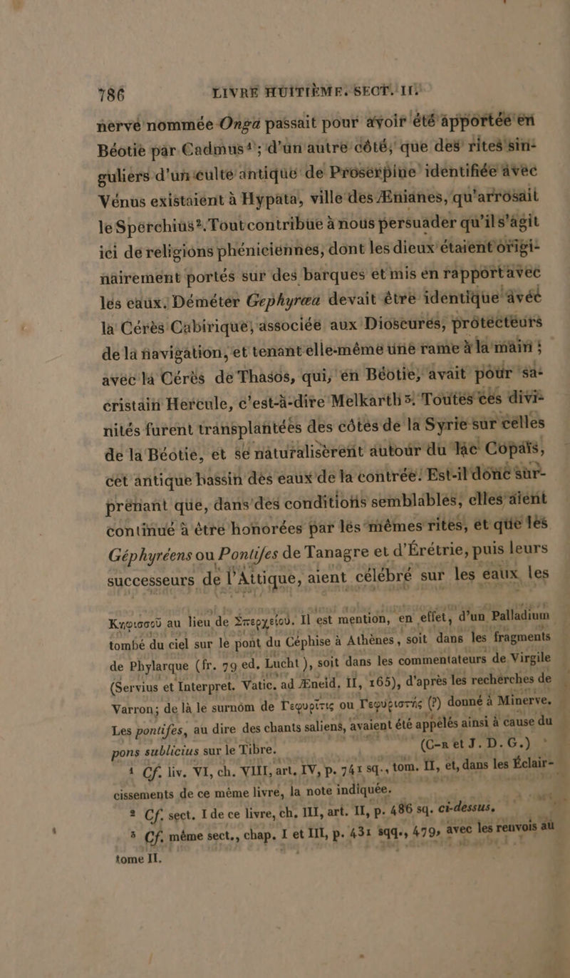 nervé nommée Onga passait pour avoir été apportée en Béotie par Cadmus 4; d’ün autre côté; que des’ rites sin: guliers d'uniculté antique de Proserpine identifiée avec Vénus existaient à Hypata, ville des Æñianes, qu’ 'arrosail le Sperchius?. Toutcontribue à noûs persuader qu'ils’agit ici de religions phenieiennes, dont les dieux’ étaientonigi nairement portés sur des barques et mis en rapportavec les eaux. Demeter Gephyræa devait être identique ‘avéé la Cérès Cabirique) associée aux Dioscures, prötecteurs de la navigation, et tenant elle-même une rame à la man ; { avec la Cérès de Thasos, qui, en Béotie, avait pour 'sa- cristain Hercule, c'est-ä-dire Melkartb 3. Toutes ces divi nites furent transplantées des côtés de la Syrie sur celles de la Beotie, et se näturaliserent autour du ke Copañs, cet antique hassin des eaux de la contrée’ Est-il dôric sür- prenant que, dans’des conditions semblables, elles’äïént continué à étré honorées par les niemes rites, ét que les Géphyréens ou Pontifes de Tanagre et d’Eretrie, puis leurs successeurs de v ’Attique, aient célébré sur les Eaux, les tombé du ciel sur le pont du Cephise à à Athènes, ‘soit dans les ‘fragments de Phylarque (fr. 79 ed. Lucht ), soit dans les commentateurs de Virgile (Servius et ‚Interpret. Vatic. ad Æneid, il, 165), d'après les recherches de ‘ Les pontifes, au dire des chants saliens, avaient été appêlés ainsi À cause du pons sublicius sur le Tibre. | (C-RetJ. D.G.) : cissements de ce mème livré, la note indiquée. 5 Cf, même sect,, chap. I et III, p. 431 44 479 à avec x les: renvois au tome II. + u »