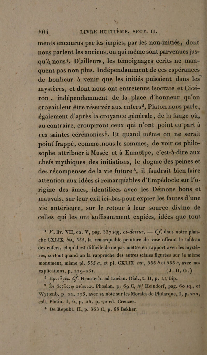 x : 804 LIVRE HUITIEME. SECT. 1. ments encourus par les impies, par les non-inities, dont nous parlent les anciens, ou qui même sont parvenues jus- qu’à nous. D'ailleurs, les témoignages écrits ne man- quent pas non plus. Indépendamment de ces espérances de bonheur à venir que les initiés puisaient dans les’ mystères, et dont nous ont entretenus Isocrate et Cicé- ron , indépendamment de la place d'honneur qu'on croyait leur être réservée aux enfers 2, Platon nous parle, également d’après la croyance générale, de la fange où, au contraire, croupiront ceux qui n’ont point eu part à ces saintes ceremonies®. Et quand mème on ne serail point frappé, comme.nous le sommes, de voir ce philo- sophe attribuer à Musée et à Eumolpe, c’est-à-dire aux chefs mythiques des initiations, le dogme des peines et des récompenses de la vie future #, il faudrait bien faire attention aux idées si remarquables d’Empedocle sur l’o- rigine des âmes, identifiées avec les Démons bons et mauvais, sur leur exil ici-bas pour expier les fautes d’une vie antérieure, sur le retour à leur source divine de celles qui les ont suffisamment expiées, idées que tout 1 P. liv. VII, ch. V, pag. 337 sqq. ci-dessus, — Cf. dans notre plan- che CXLIX dis, 555, la remarquable peinture de vase offrant le tableau des enfers, et qu’il est difficile de ne pas mettre en rapport avec les myste- res, surtout quand on la rappr oche des autres scènes figurées sur le même monument, même pl. 555 a, et pl. CXLIX ter, 555 det 555 c, avec nos explications, p. 229-231. | (J.D.G.) 3 IIpoed'pig. cf. Hemsterh. ad Lucian. Dial., t. II, p. 44 Bip. 3 Ev Bosécpw xelasrat. Phædon. p. 69 C, zbi Heindorf, pag. 60 sq., et Wyttenb. p. 22, 173, avec sa note sur les Morales de are &gt; I, p. 222, coll. Plotin. I, 6, p. 55, p. 42 ed. Creuzer. * De Republ. II, p. 363 C, p. 68 Bekker. Sn