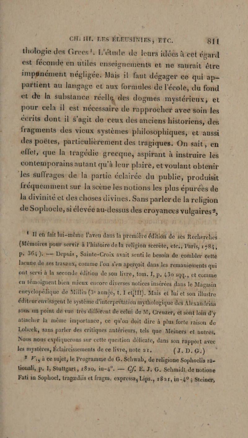 thologie des Grecs! L'étude de leurs idéés à cet égard est féconde en utiles enseignements et ne saurait être impfinement negligee. Mais il faut degager ce qui ap- partient au langage et aux formules de l'école, du fond et de la substance réelle des dogmes mystérieux; et pour cela il est nécessaire de rapprocher avec éoin les écrits dont il S’agit de ceux des anciens historiens, des fragments des vieux systèmes philosophiques, et aussi des poëtes, particulièrement des tragiques. On sait, en effet, que la tragédie sonne, aspirant à instruire les contemporains autant qu'à leur plaire, et voulant obtenir Jes suffrages de la partie éclairée du publie, Produk fréquemment sur la scène les notions les plus épurées de la divinité et des choses divines. Sans parler de la religion de Sophocle, si élevée au-dessus des croyances vulgaires ?, {11 eh fait lui-même l'aveu dans la première édition de ses Recherches (Mémoires pour servir à l'histoire de la religion secrète, etc., Paris, 1784, P- 364). — Depuis, Sainte-Croix avait senti le besoin de combler cette lacune de ses travaux, comme l'on s’en aperçoit dans les remaniements qui ont servi à la seconde édition de son livre, tom, I, p. 430 sqq., et comme en témoignent bien mieux encore diverses notices insérées dans le Magasin épais de Millin (3e année, t, I'etlTl). Mais et lui et son illustre éditeur envisagent le système d'itterprétätion mythologique des Alexandrins sous un point de vue très différent de célui de M, Creuzer, et sont loin d'y atiacher la même importance, ce qu’on doit dire à plus forte raison de Lobeck, sans parler des critiques antérieurs, tels que Meiners et autrés, Nous nous expliquer ons sur cette question délicate, dans son rapport avec les mystères, Éclaircissements de ce liv re, note 21, (I: D:Gu) ? Vi, à ce sujet, le Programme de G. Schwab, de religione Sophoclis ra- lionali, p. I, Stuttgart, 1820, in-4°. — Cf E. J; G. Schmidt de notione Fati in Sophoel, trageediis et fragm. expressa, Lips., 182r, in-4° ; Steiner,