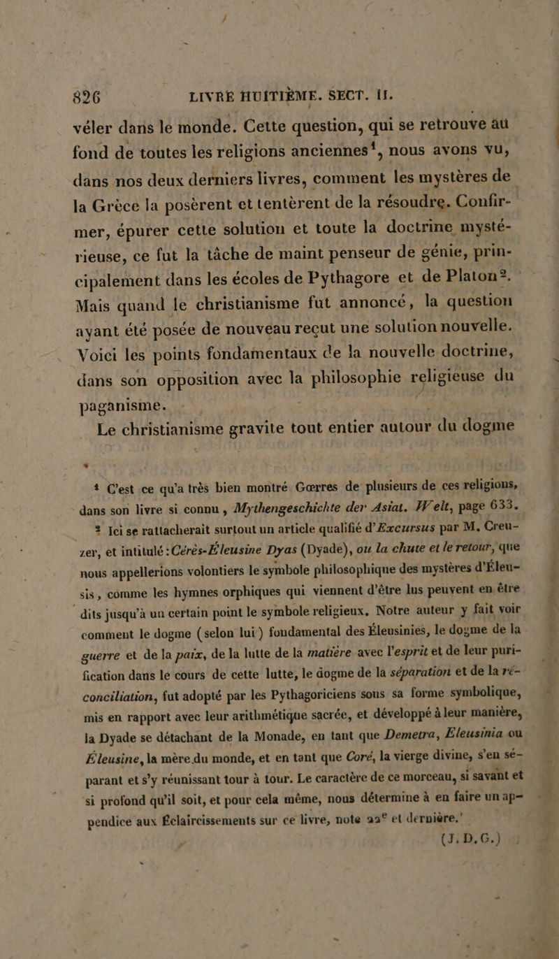 veler dans le monde. Cette question, qui se retrouve äu fond de toutes les religions anciennes‘, nous avons vu, dans nos deux derniers livres, comment les mystères de la Grèce la posèrent et tentèrent de la résoudre. Confir- mer, épurer cette solution et toute la doctrine mysté- rieuse, ce fut la tâche de maint penseur de génie, prin- cipalement dans les écoles de Pythagore et de Platon®. Mais quand le christianisme fut annoncé, la question ayant été posée de nouveau reçut une solution nouvelle. Voici les points fondamentaux de la nouvelle doctrine, dans son opposition avec la philosophie Sell du paganisme. 2 Le christianisme gravite tout entier autour du dogme 4 Cest ce qu'a très bien montré Gærres de plusieurs de ces religions, dans son livre si connu , Mythengeschichte der Asia. Welt, page 633. 2 Jcise rattacherait surtout un article qualifié d’Excursus par M. Creu- zer, et intitulé : Cérés-Éleusine Dyas (Dyade), ou la chute et le retour, que nous appellerions volontiers le symbole philosophique des mystères d’ Éleu- sis, comme les hymnes orphiques qui viennent d’être lus peuvent en. être dits) jusqu’à un certain point le symbole religieux. Notre auteur y fait voir comment le dogme (selon lui) fondamental des Eleusinies, le dogme de la guerre et de la paix, de la lutte de la matière avec l’esprit et de leur puri- fication dans le cours de cette lutte, le dogme de la séparation et de la r«- conciliation, fut adopté par les Pythagoriciens sous sa forme symbolique, mis en rapport avec leur arithmétique sacrée, et développé à leur manière, la Dyade se détachant de la Monade, en tant que Demetra, Eleusinia ou Eleusine, la mère du monde, et en tant que Core, la vierge divine, s'en se- parant et s’y réunissant tour à tour. Le caractère de ce morceau, si savant et si profond qu’il soit, et pour cela même, nous détermine à en faire un ap- pendice aux Éclaircissements sur ce livre, note 22° et dernière.” , (3, D.G.) Dee er me