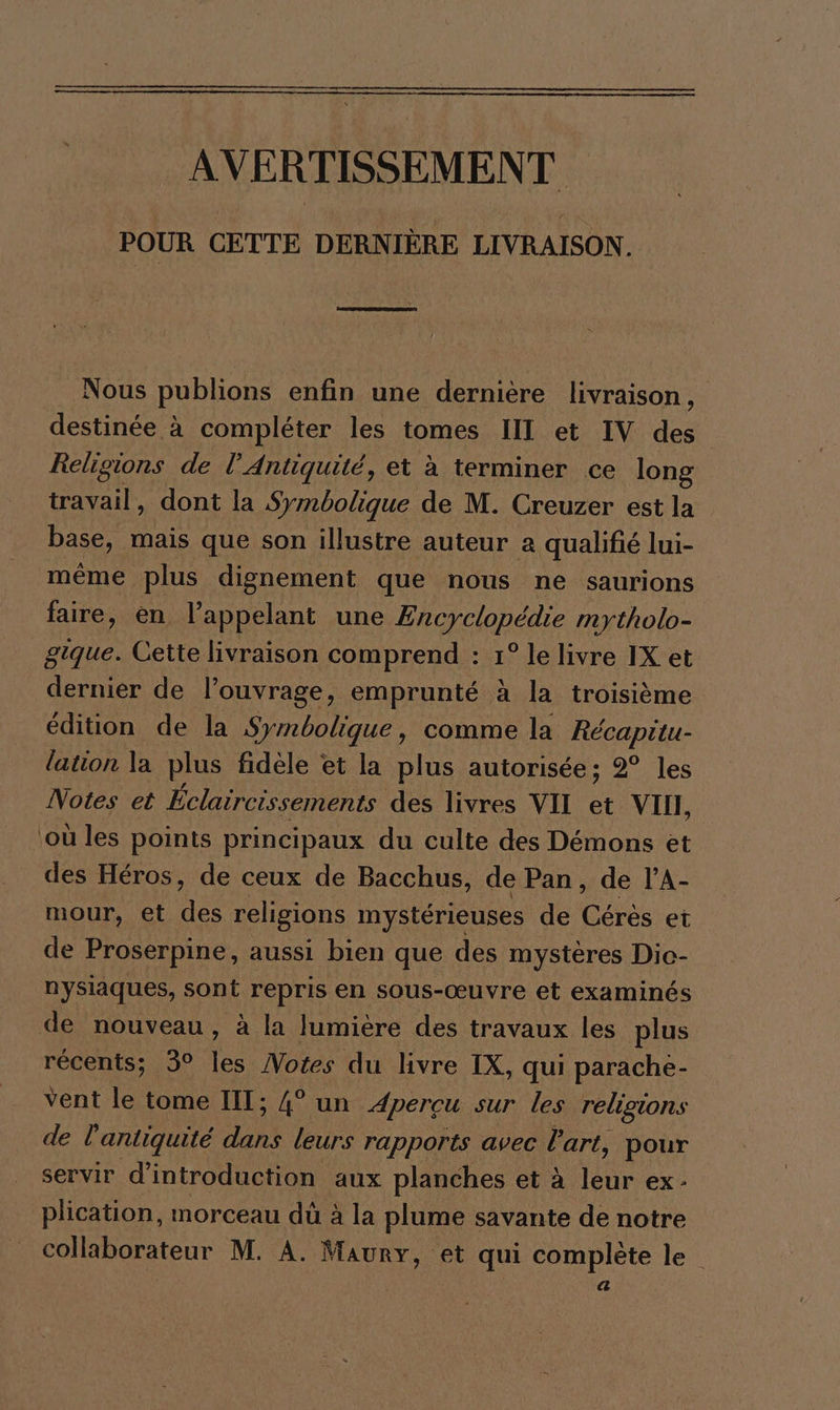 AVERTISSEMENT POUR CETTE DERNIÈRE LIVRAISON. Nous publions enfin une dernière livraison, destinée à compléter les tomes III et IV des Religions de l'Antiquité, et à terminer ce long travail, dont la Symbolique de M. Creuzer est la base, mais que son illustre auteur a qualifié lui- même plus dignement que nous ne saurions faire, en l'appelant une Encyclopédie mytholo- gique. Cette livraison comprend : 1° le livre IX et dernier de l’ouvrage, emprunté à la troisième édition de la Symbolique, comme la Récapitu- lation la plus fidele et la plus autorisée; 2° les Notes et Éclaircissements des livres VII et VII, ‚ou les points principaux du culte des Démons et des Héros, de ceux de Bacchus, de Pan, de l’A- mour, et des religions mystérieuses de Cérès et de Proserpine, aussi bien que des mystères Die- nysiaques, sont repris en sous-œuvre et examinés de nouveau, à la lumière des travaux les plus récents; 3° les Notes du livre IX, qui parache- vent le tome III; 4° un Apereu sur les religions de l antiquité dans leurs rapports avec % art, pour servir d'introduction aux planches et à leur ex- plication, morceau dû à la plume savante de notre collaborateur M. A. Maury, et qui complète le $ ' a