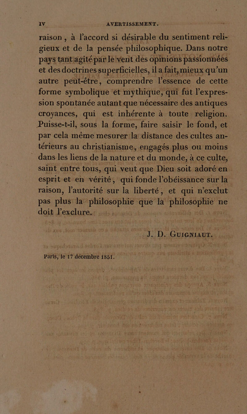 raison , à l'accord si désirable du sentiment reli- gieux a de la pensee philosophique. Dans notre pays tantagitépar le vent des Opinions passionnées et des doctrines superficielles, il a fait mieux qu’un autre peut-être, comprendre l'essence de cette forme symbolique et mythique, qui fut l’expres- sion spontanée autadt-que nécessaire des antiques croyances, qui est inhérente à toute religion. Puisse-t-il, sous la forme, faire saisir le fond, et par cela même mesurer la distance des cultes an- térieurs au christianisme, engagés plus ou moins dans les liens de la nature et du monde, à ce culte, saint entre tous, qui. veut que Dieu. soit adoré en. esprit et en vérité, ‘qui fonde l’obéissance sur la raison, l’autorité sur la liberté, et qui n'exclut pas plugr Ja ala que la HR ne daik heuelureni ee paris, le 17 décembre 1851,