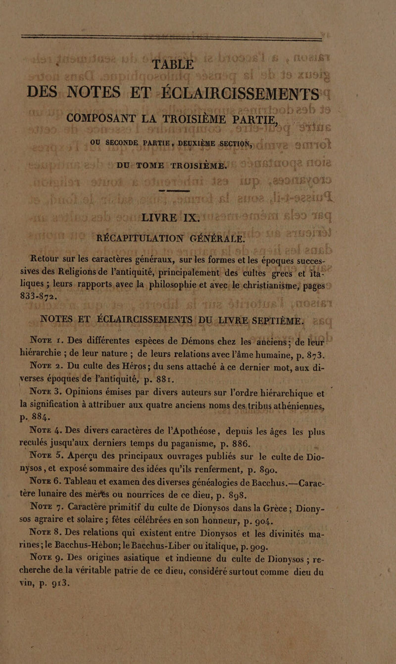 DES N OTES ET - HoLAMOISSEMNTs eo 11 À | COMPOSANT HA TROISIÈME PARTIE, ‚ OU SECONDE PARTIE , DEUXIÈME. SECTION, donve amıot ER DU: TOME TROISIÈME. LIVRE It VI PAT A SON BI9I T Sc RÉCAPITULATION GÉNÉRALE) , pie ie; en sai Betr sur les caracteres généraux, : sur les Bones et les € époques succes- &amp; sives des Religions de l'antiquité, principalement. des cultes grecs et ita- liques ; leurs. rapports, ayec la philosophie et avec; le rene pages 833- Fa | NOTES ET ÉOLATRCISSEMENTS DU: LIVRE. SEPTIÈME: Norte 1. De Behr espèces 3 Démons chez les anciens : ade leur hiérarchie ; de leur nature ; de leurs relations avec l’âme does p. 873. Nore 2. Du culte des Höre; du sens attaché à ce dernier mot, aux di- verses époques de l'antiquité, p- 881. Nor£ 3. Opinions émises par divers auteurs sur l’ordre hiérarchique et la signification à attribuer aux quatre anciens noms des tribus athéniennes, p. 884. Nore 4. Des divers caractères de l’Apothéose, depuis les âges les plus reculés jusqu'aux derniers temps du paganisme, p. 886. Nore 5. Aperçu des principaux ouvrages publiés sur le culte de Dis nysos , et exposé sommaire des idées qu’ils renferment, p. 890. Nore 6. Tableau et examen des diverses généalogies de Bacchus.—Carac- tere lunaire des mérés ou nourrices de ce dieu, p. 898. Note 7. Caractère primitif du culte de Dionysos dans la Grèce ; Diony- sos agraire et solaire ; fêtes célébrées en son honneur, p. 904. Nore 8. Des relations qui existent entre Dionysos et les divinités ma- rines; le Bacchus-Hébon; le Bacchus-Liber ou italique, p. 909. Note 9. Des origines asiatique et indienne du culte de Dionysos ; re- cherche de la véritable patrie de ce dieu, considéré surtout comme dieu du vin, p. 913.