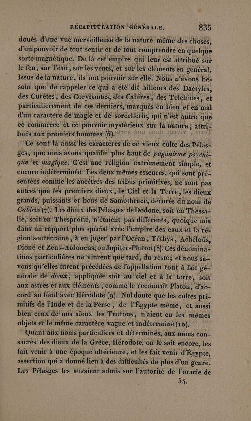 doués ‘d’une vue merveilleuse de là nature même des choses, d’unipouvoir de tout sentir et de tout comprendre en quelque sorte! magnétique. Dé lä cet émpire qui leur est attribué sur le feu’ sur l'eau, sur les vents, et sur les éléments en général. Issus de la ER, ils ont pouvoir sur elle. Nous n’avons be- soin que de AE cé qui à été dit ailleurs des Dactyles, des Curètes, des Corybantes, des Cabires, des Telchines, ‚et particulièrement de ces derniers, ee en bien et en tal d’un caractere de mägie et de sorcellerie, qui n'est autre que ce commerce et ce pouvoir fetter sur la hâture ; altri- bues aux prémiers hommes (6). ALAN AN Ce sont 14 aussi’ les caractères dece Vieux culte des Peläs- ges, que nous avons “qualifié plus haut de Paganisme psychi- que ‘et magique: C’est une religion extrêmement simple, et encore indéterminée: Les deux mémés éssenices, qui sont pré- sentees comme les ancêtrés! des tribus primitives, ne sont pas autres que les prémiers dieux”, le Ciel'et la Terre ‚les dieux grands; puissants et bons de Samothracé, décorés ai nom dé Cabires | m: Les dieux des Peläsges’ de Dodone, soit en Thessa- liés soit ‘en’ “Thésprotié, : n'étaiént pas différents, quoique mis däns un rapport plus spécial ävéc l'empire des eaux et la re- gion souterraine , à en juger par l'Océan , Téthys | Achelotis, Dioné’et FE SN HO EL ou Jupiter-Pluton (8). Ces denomina- tions particulières ne vinrent que tard, du reste; et nous sa vons qu'elles furent précédées de l'appellation tout à fait ge- nérale de dieux, appliquée soit au ciel et à la terre, soit aux astres et aux éléments, ‘comme le reconnait Platon, d’ac- cord au fönd: avec HEtédare (9): Nul doute que les'cultes pri- mitifs de l'Inde ét de la Perse, de l Égypte même, et aussi bien ceux deinos ‘aïeux les Teutons, u’aient eu les mêmes objets ét le même caractère vague et indéterminé (10). Quant atix noms particuliers et détérminés, aux noms con- sacrés des dieux dé la Grèce, Hérodote, on le sait encore, les fait venir à une époque ultérieure, et les fait venir d’ Égypte, assertion qui a donné lieu à des difficultés de plus d’un genre. Les Pelasges les auraient admis sur l’autorité de l’oracle de r 54.