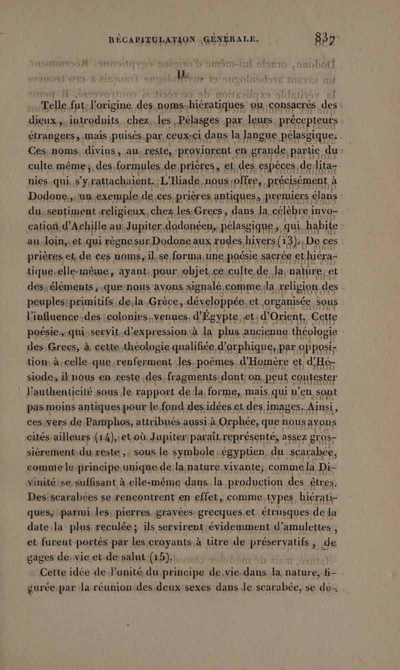 Telle rs rte hs dass noms: nhiératiques ou consacrés des s dieux. introduits. chez. les | Pélasges. par. leurs. précepteurs : étrangers, mais .puisés.par, ceux-ci dans la langue pélasgique. Ces. noms. divins, au reste, ‘provinrent en grande partie | du : culte même; des formules, de prières, et; des, espèces. de: lita- nies-.qui, RE L'Iliade nous offre, précisément à Dodone,,.un.exemple.de,ces prières, antiques, premiers . élans du, sentiment religieux, chez les;Grees,, dans la célébre invo- cation. d'Achille au; Jupiter, dodonéen, pélasgique ; qui, habite | au.loin,,et,qui règnesur Dodone aux rudes hivers (13). ‚De ces prieres. et. de ces noms, il.se forma,une poésie sacrée et hiéra- tique-elle-même, ayant, pour objet,ce;culte.de, Ja, nature, et des, éléments , que nous 'avons signalé, comme la REBORN des | peuplestprimitifs, de;la Grèce, développée, et organisée sous . l'influence ;des :colonies, venues, d'Égypte.et: d'Orient. Cette | poésie; qiservit. d'expression. à Ja plus ancienne théologie des, Grecs, à cettethéologie qualifiée d’orphique, par opposi- tion. à-celle.que renferment :les.poëmes, d’Homere et; d'Hé- siode, il nous en reste ‚des. fragments dont; on, peut contester Fauthenticité sous ‚le, rapport dela, forme, mais, qui n’en sont pas moins antiques pour le, fond des,idées et des images. Ainsi, ces ‚vers de:Pamphos, attribués aussi à, Orphée, que nous ayons cités. ailleurs {14),:et.où. Jupiter! parait, représenté, assez gros- sièrement: du: reste ,: sous le symbole égyptien. du scarabée, comniele-principe.unique.de la nature vivante, comme la Di- vinitétse, suffisant à elle-même dans la production des êtres. Des scarabces se rencontrent en effet, comme types hiérati- ques, parmi les; pierres gravées: grecques.et étrusques de da date la plus, reculée; ils servirent évidemment d’amulettes, et furent portés par les croyants à titre de préservatifs, de gages de:vie.et dessalut (15). |, MAN Cette idée de Punité du principe de.vie. ‚dans, Ja nature, fi gurée.par la r&amp;union:des deux sexes dans Je scarabée, se des