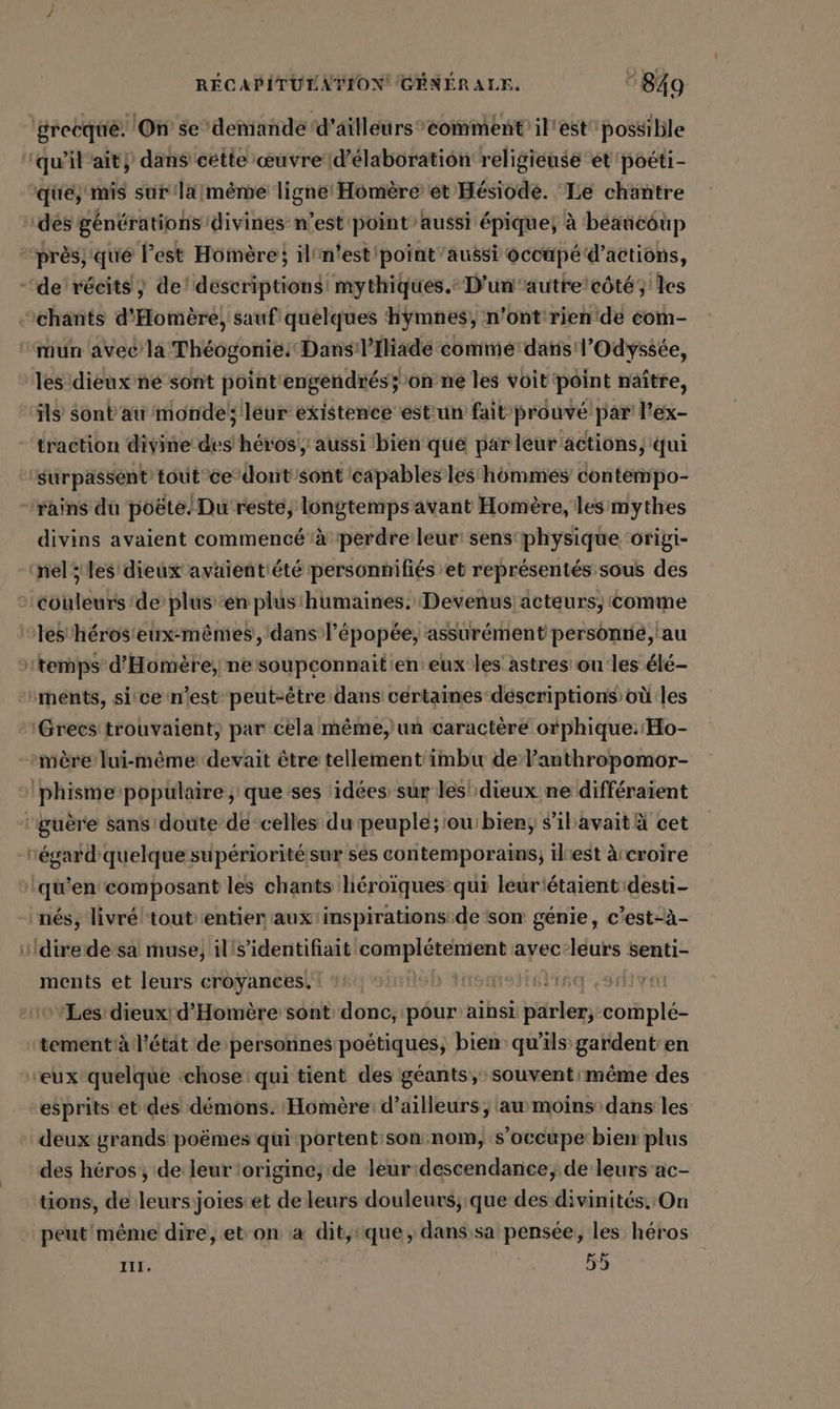 grecque. On se’deniande ‘d’ailleurs ‘comment’ il'est possible que, mis sur'laimeme nes de et Hésiode. Le chantre des générations divines n’est point aussi épique; à béaticoup près; qué Pest Homère} ilin'est'point’aussi occupé d'actions, mun avec là Théogonie: Dans /l’Iliadé comme daris l'Odyssée, les dieux né sont pointiengendres;’on'ne les voit'point naître, ils Sont au monde; leur existence est un fait prouvé par l’ex- traction divine des héros, aussi bien que par leur'actions, qui surpassént tout ce dont'sont capables les‘ hômmes contempo- divins avaient commencé à perdre leur: sensphysique origi- mère lui-même devait être tellement imbu de l'anthropomor- égard quelque supérioritésur ses contemporains; iliest à croire ments et leurs croyances. as Les dieux! d'Homère sont donc, pour ainsi parler,:comple- tementà l'étit de personnes poétiques, bien qu'ils gardent:en esprits et des démons. Homère: d’ailleurs, au moins dans les deux grands poëmes qui portentison nom, s'occupe bien plus des héros ; de leur ‘origine, de leur:descendance, de leurs ac- tions, de leurs joiesiet de leurs douleurs; que des divinités. On peut même dire, ebon à dit,:que, dans.sa pensée, les héros III. | 55