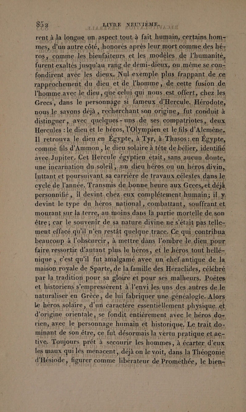 952 .,, „BAVRE NEUVIEME,, ET rent à la longue un, aspect tout. à à fait humain, certains hom- mes, d’un autre côté, ‚honores après leur mort comme des hé- ros ; comme les bienfaiteurs et les, modeles, de l'humanité, furent. exaltés j jusqu’au Tang, de demi- dieux, ou. même se, con- fondirent avec les dieux. Nul ‘exemple plus. frappant. de £e rapprochement du dieu. et de Jhomme , de cette fusion de l'homme, avec le dieu ‚que “celui qui. nous, est. offert, chez. les Grecs , dans le personnage si fameux. ‘d'Hercule, Hérodote, nous le savons déjà , recherchant son origine, fut conduit à à distinguer, avec quelques - uns; de ses; compatriotes. deux Hercules : le dieu et le héros, TOlympien. et le fils d’ Alcmene, Il retrouva le. dieu en Égypte, à Tyr,. à ‚Thasos ; ‚en Égypte, comme fils d’ Ammon , le dieu solaire à à tête. de bélier, identifié avec, Jupiter. Cet Heveute égyptien était,,sans. auçun donte, une incarnation du, soleil „an dieu héros ou un héros dvi, luttant et poursuivant sa carrière de travaux célestes. dans 38 cycle de l'année. Transmis de, bonne heure aux Greesyet déjà personnifie , il devint. chez.eux complétement. humain; il.y devint le type du héros national, combattant, souffrant et mourant sur Ja terre, au. moins. dans. la ‚partie mortelle. de, son être; car le souvenir de sa nature. divine, ne s'était pas. telle- ment effacé qu'il n’en restät quelque trace. Ce. ‚qui, ‚sontribua beaucoup à à l’obscurcir, à mettre dans l'ombre le, dieu, ‚pour faire ressortir d'autant Pre le héros, et le héros, tout hellé- pique 2, € est qu il fut amalgamé. avec. un chef, antique. de. la maison royale de Sparte, de la, famille des Heraclides, célébré par la tradition pour sa gloire et pour ses malheurs. Poëtes et historiens N ‘empressèrent &amp;,l’enyi les; uns .des autres de, le naturaliser en Grece, de lui fabriquer | une, généalogie. Alors le héros solaire, d’ un caractère essentiellement physique, et d’origine Share se fondit entièrement avec Je héros .do+ rien, ayec le personnage humain et historique. Le trait do- minant de son être, ce fut désormais la vertu pratique et AC- tive. Toujours prêt à secourir les hommes, à écarter. d’ ‘eux les maux quiles menacent , déjà on le voit, AE la Théogonie d’ Hesiode, figurer comme ee de Prométhée, le bien