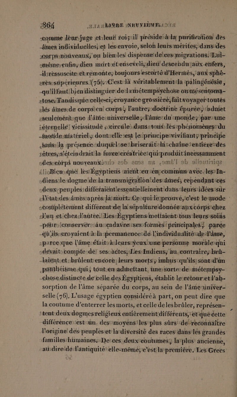 :864 LIANT EVRE PNBUNEBMES 1 O1 ‚comme déur- juge et:leui foisuill présidesà ka purification des mes mdividueltes;:et les envoie, selon lenrsimétites, dans:des 2007 PSINOÏVEAUX; OU biemles! dis penseideleescmigrations. !Eui- mémeenfin;dien môrtétenseveli:dieu' descehdwjaux-enfers, Hivessuscite;etreémonte; toujours lescorté d’Hermès, aux sphè- erbssüipérieures X 75%; vCestdä veritablemenv-la palingénésie, -quiilfautibien distinguerodeslametempsychose owmésentoma- etose: Tandisquercellesciycroyance grossièré;faitvoyagertoutès 2lés ämesıde corpsien! corps} Bautre;-doctrine Épurée:; admet eseulenént;que d'âie-universelle; d'âme: da rmonide; pars une iétemellé! vicissitudè siireules danse tous ès phénomèness du -motidemiaterieb;: dontrellesest leprurcipemvivifiantyprinéipe &lt;sañisrila présence nduquelsseibriseraiteläschaineientiereides sêtres, is éteindraitiba forceieréatriéerquiproduditincessanmrent sllesiebrpd nouyeamxdrdo eob amsa us &lt;omê'l ab sffoniisiqe £lioBiens. due les Égyptiens aient ‘eu senpcommum avec. tes:{n- sliensiledogme de: lantransmigrafionhdesiämes; cepéndant wes sdeux-peuplesidiffétaientiessentiellement-dañis-leurs:idées:sûr elétat:dessâmestaprès laimott: Gecquidepronvé,ic'est lemode : scoriplétement différent de la sépaltureldonnéetanx corpsichez run et ichez:Faütie:! Les Égyptiens mettaient tous leurs soins -péurs{conservérecaurçadaÿvrerses formes! principales) parce -ü Hs:ıeroyalentiärlaspermanenoerde lindividaalité sde l'âme, 1parceique l'âme-étaitsàrleursiyeuxhune personne morale qui ,dévait: compte-de! sesoadtes; es Indiens, au. contraire;:brü- —aiéntcet:brülent encore; leurs morts imbuscqu’ils; sont:d'ün ‚pantlieisme qui} téut;enadinettant, une sorterdesmeiempsy- chose distincte de celle des Égyptiens, établit lesretonr:et l’ab- sorption de l’äme séparée du corps, au sein de l'âmetuniver- selle (76). L'usage égyptien considéré à part, on peut dire que la coutume d’enterrer les morts, et celle delesbrüler, représen- ‘tent deux dogmesreligieux entièrementdifférents, étqué cette différence: 'est un des ‘imoyens:lés' plus sûrs de reconnaître l'origine des peuples-et ladiversité des races dans’les grandés familles'humaines.::De-ces: deuxcoutumes;, larjlus! ancienne, ‘aüidireidé: l'antiquité elle-mémei c’est la première, Lies Grecs: ar