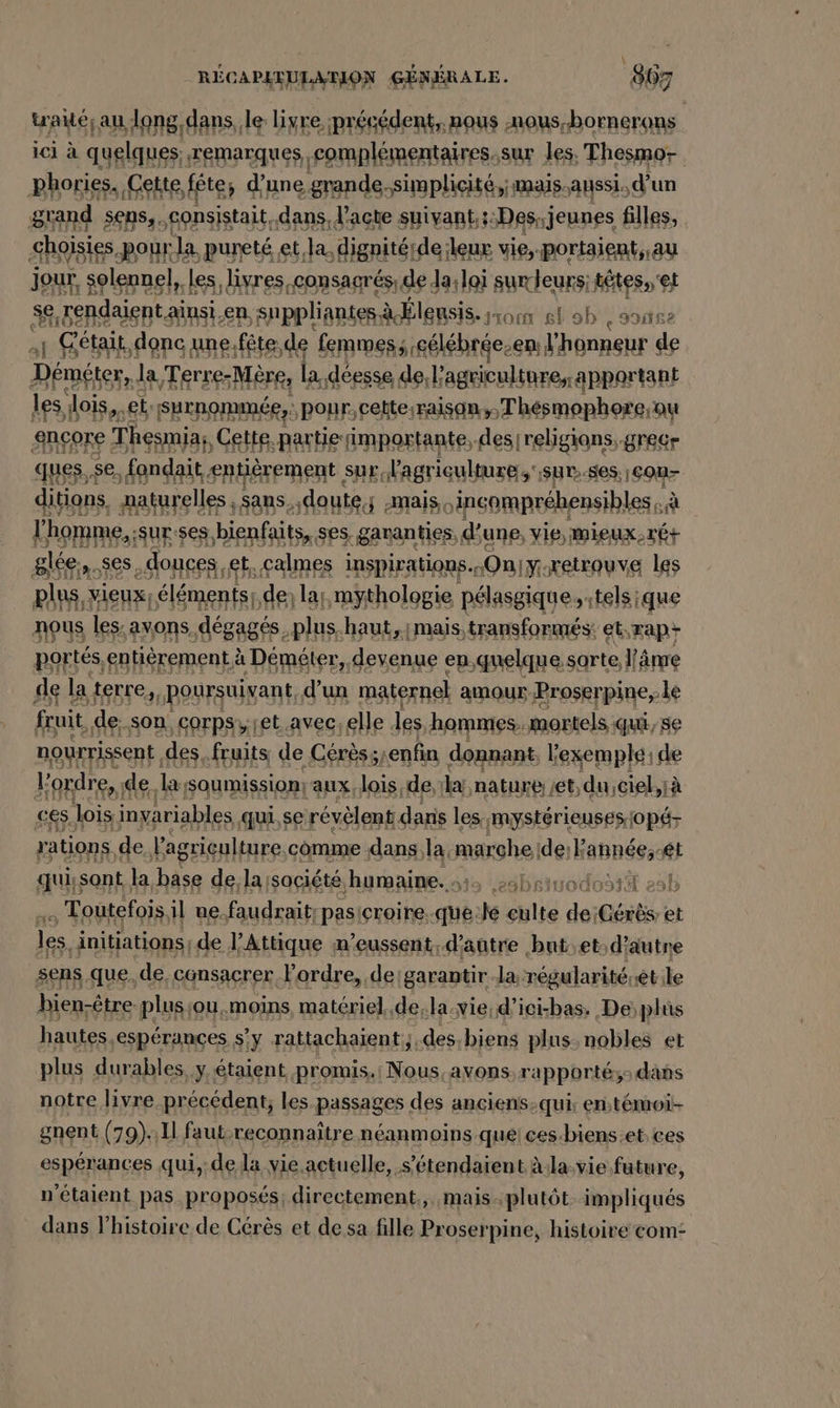 &gt; \ RECAPATULANON GÉNÉRALE. 807 trade: au; long, dans, le livre précédent, nous ‚nous.bornerons ici à quelques remarques complémentaires.sur les. Thesmo- phories. ‚Cette, fête; d'une grande. Simplicité,;mais.aussi. d’un grand sens,. consistait, dans, l'acte suivant.;:Des jeunes filles, ‚ghoisi es pour Ja. pureté et, la, dignitérde:leur vie,-portaient,.au jour, solennel, les, livres .consagrés: de | da;loi sumdeuns; têtes.'et genden aänsi.en, ‚suppliantes, à less. om el oh JR ait donc une. fête, ‚de femmes; cé lébrée-en: l'honneur de Dents Ja Terre-Mère, la déesse de l’agriculture, apportant les QE eb, BRANDNER BOBR: een sf ques. ‘se, PNR entièrement sur, v ya Sur: Has RULES ditions, aaturelles sans, doute, mais. incomprébensibles, Ja rl homme, sur ses bienfaits, ses, garanties, d’une, vie, Mieux rÉ+ glée en Ses douces, et, calmes inspirations. „Onıy retrouve les AUS éléments; A8) las, hole «élite. ee NDS DEA st 2 terre, ou Lun: sn amour Eee; ‚le fruit, de. son, corpsyjet.avec; elle les, ‚hommes. mortels qui, se nourrissent des. fruits de Cérèss, enfin donnant, l'exemple: de l'ordre, de. la soumission: aux, lois de, br nature / ‚et, ‚du,ciel,iä ces, lois inyariables qui, se révèlent dans les mystérieuses jopé- rations. de, l'agriculture comme ‚dans;la. marohe ide:E année; et qui;sont, la Bi de. la société, humaine. »abei , Toutefois, il ne.faudrait; pasicroire..que. ke cblte de Gérès et les, initiations de l’Attique m'eussent. d'autre but.et:d’autre sens que, de, consacrer l'ordre, de'garantir Ja:régularité.ét:le bien-être plusçou,.moins matériel, de;la.vie,d'ici-bas. De plus hautes, ‚esperances s’y rattachaient;; ‚des, biens plus nobles et plus durables y étaient promis.i1 di. avons, rapporté; dans notre livre précédent; les passages des anciens-qui: entémoi- gnent (79).1l faut-reconnaître néanmoins que ces-biens.et.ces espérances qui, de la vie actuelle, s’étendaient àla.vie future, n'étaient pas proposés, directement., mais-plutôt impliqués dans l’histoire de Cérès et de sa fille Proserpine, histoire com: A I odo: hl e3D