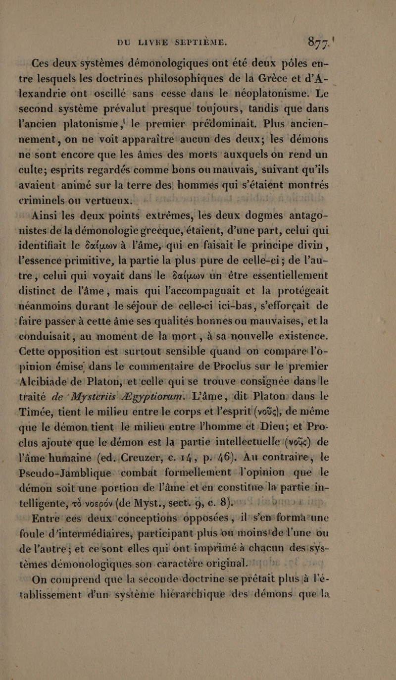 Ces deux systèmes démonologiques ont été deux pôles en- tre lesquels les doctrines philosophiques de la Grèce et d’A- lexandrie ont oscillé sans cesse dans le neoplatonisme. Le second système prévalut presque toujours, tandis que dans l’ancien platonisme ‚' le premier prédominait. Plus ancien- nement, On ne voit apparaître aucun des deux; les démons ne sont encore que les âmes des morts auxquels on rend un culte; esprits regardés comme bons où mauvais, suivant qu’ils avaient animé sur la terre des! hommés qui s'étaient montrés criminels.ou vertueux. | Ainsi les deux points extrêmes, les deux dogmes antago- nistes de la démonologie grecque, étaient, d’une part, celui qui identifiait le datuwv à lâme, qui en faisait le principe divin, l’essence primitive, la partie la plus pure de celle-ci; de l’au- tre ; celui qui voyait dans le datkwv un être essentiellement distinct de l'âme , mais qui l’accompagnait et la protégeait néanmoins durant le séjour de celle-ci ici-bas, s’efforçait de faire passer à cette âme ses qualités bonnes ou mauvaises, et la conduisait ,; au moment de la mort , à sa nouvelle existence. Cette opposition est surtout sensible quand on compare: l’o- pinion émise dans le commentaire de Proclus sur le premier Alcibiade de: Platon, et 'celle' qui se trouve consignee dans le traité de 'Mysteriis Ægyptiorum. L'âme, dit Platon: dans le Timée, tient le milieu entre le corps et l’esprit (vodc), de même que le démontient le milieu entre l’hommeiet Dieu; et Pro- clus ajouté que le démon est la partie intellectuelle (vos) de ‘âme humaine (ed: Creuzéer, €. 14, p: 46). Au contraire, le Pseudo-Jamblique ‘combat formellement l'opinion que le démon soit une portion de l’âme et en constitue la partie in- telligente, rd vospdv (de Myst., sect. 9, 6. 8); ht Entre cés deux conceptiohs opposées , il's’ensforma’une foule: d’intermédiaires, participant plus où moinside l’une ou de l’autre; et ce'sont elles qui ont imprimé à chacun desisys- tèmés démonologiques son caractère original. 1 On comprend que la seconde doctrine se prétait plus à l'é- tablissement d'un système hiérarchique ‘des démons que la