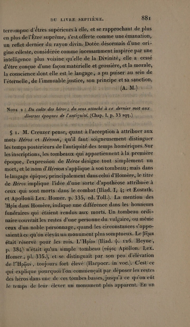 terrompue d’êtres supérieurs à elle, et se rapprochant de plus en plus de l’'Être suprême, s’est offerte comme une &amp;manation, un reflet-dernier du rayon divin. Dotée. désormais d’une ori- gine céleste, considérée comme incessamment inspirée par une intelligence plus voisine qu’elle.de la Divinité, elle a cessé d’être conçue d’une façon matérielle.et grossière, et la-morale, la conscience dont elle est. le langage, a pu puiser: au sein de l’éternelle, de l’immuable justice, son principe et sa sanction, (A. M.) : Nore 2 : Du culte des héros ; du sens attaché à ce dernier mot aux .. : diverses époques de l'antiquité. (Chap, I, p. 33 sqq.) in, $ 1. M. Creuzer pense; quant à l’acception à attribuer aux mots. Héros et: Héroon, qu’il faut soigneusement distinguer les temps postérieurs de l'antiquité des temps homériques. Sur les inscriptions, les tombeaux qui appartiennent à la première époque, l'expression de Héros désigne tout simplement un mort; et.le nom d’Herooz s'applique à son tombeau; mais dans lelangage épique; principalement dans celui d’Homere, le titre de, Héros implique lidée d’une:sorte d’apothéose attribuée à ceux : qui sont morts-dans le:combat (Iliad. TI, 4; et Eustath. et Apollonï-Lex. Homer. p. 335, ed. Toll.). La mention :des ’Hota dans Homère, indique une différence dans les honneurs funéraires qui étaient rendusiaux morts. Un tombeau ordi- naire couvrait les-restes d’une personne du: vulgaire, ou même ceux d’un:noble personnage, quand les circonstances s’oppo- saientà.ce qu'on éleyâtun monument plus somptueux. Le Prpa était réservé pour les rois. L’’Hptov: (Iliad. 4. 126. Heyne, p. 384) n'était qu'un simple ‘tombeau (régos Apollon: Lex. Homer., pl 335.) letise: distinguait par son peu. d’elevation de lHpüov , toujours fort élevé (Harpocr. in voc.). C'est: ce qui explique pourquoi l’on’commencait par déposer les restes des héros dans une ‘de ces tombes basses, jusqu'à ce qu’on eüt le temps de leur élever un monument:plus apparent. En un