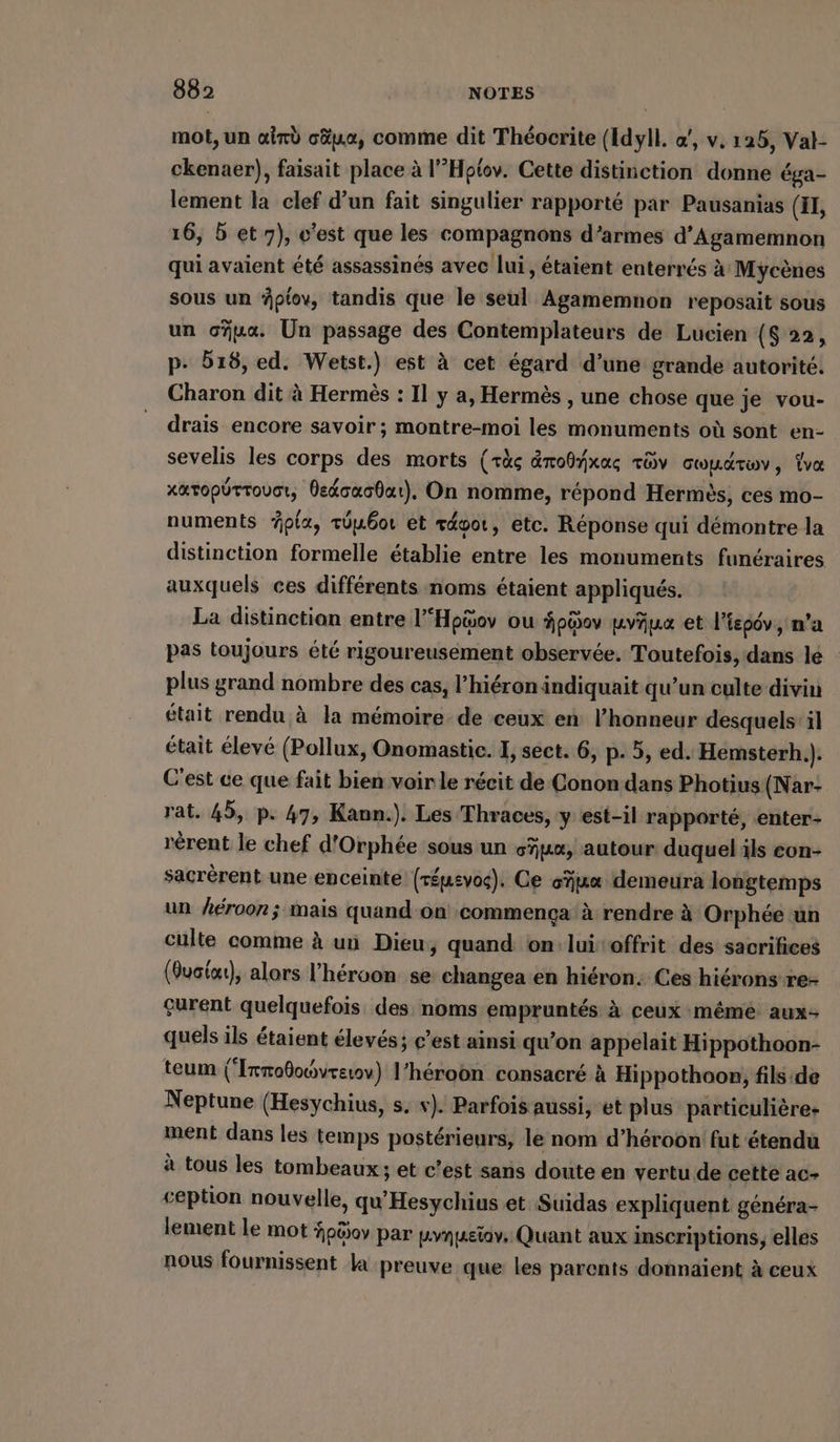 mot, un aind cäue, comme dit Théocrite (Idyll. a/, v. 125, Val- ckenaer), faisait place à l’’Hptov. Cette distinction donne éga- lement la clef d’un fait singulier rapporté par Pausanias (EI, 16, 5 et 7), c'est que les compagnons d’armes d’Agamemnon qui avaient été assassinés avec lui, étaient enterrés à Mycenes sous un ptov, tandis que le seul Agamemnon reposait sous un cua. Un passage des Contemplateurs de Lucien ($ 22, p- 518, ed. Wetst.) est à cet égard d’une grande autorité. Charon dit à Hermes : Il y a, Hermès , une chose que je vou- drais encore savoir ; montre-moi les monuments où sont en- sevelis les corps des morts (rùç dnoßyxas av awudruv, va xatopütroucr, Bedsashar). On nomme, répond Hermès, ces mo- numents pla, tübor et révor, etc. Réponse qui démontre la distinction formelle établie entre les monuments funéraires auxquels ces différents noms étaient appliqués. La distinctian entre l‘Hpüov ou Apaov vue et l'ispôv, n’a pas toujours été rigoureusement observée. Toutefois, dans lé plus grand nombre des cas, l’hiéron indiquait qu’un culte divin était rendu à la mémoire de ceux en l'honneur desquels:il était élevé (Pollux, Onomastie. I, sect. 6, p. 5, ed. Hemsterh.). C'est ce que fait bien voir le récit de Conon dans Photius (Nar- rat. 45, p. 47, Kann.). Les Thraces, y est-il rapporté, enter- rèrent le chef d'Orphée sous un sun, autour duquel ils con- sacrèrent une enceinte (réusvoc). Ce sue demeura longtemps un héroon; mais quand on commença à rendre à Orphée un culte comme à un Dieu, quand on:luitoffrit des sacrifices (Ouciot), alors l’héroon se changea en hiéron: Ces hiéronsre- çurent quelquefois des noms empruntés à ceux mémé aux: quels ils étaient élevés; c’est ainsi qu’on appelait Hippothoon- teum (Irnoßowvreuv) l’héroon consacré à Hippothoon fils ide Neptune (Hesychius, s. v). Parfois aussi, et plus particulière: ment dans les temps postérieurs, le nom d’heroon fut étendu à tous les tombeaux ; et c’est sans doute en vertu de cette ac- ception nouvelle, qu’Hesychius et Suidas expliquent généra- lement le mot Apsov par pynpetav, Quant aux inscriptions, elles nous fournissent la preuve que les parents donnaient à ceux