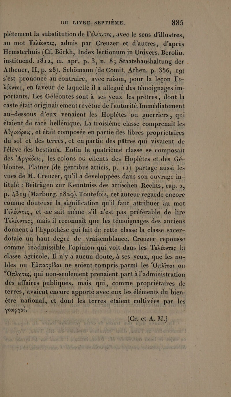 pletement la substitution de L'ekéovrec, avec le sens d’illustres, au mot Tehéovres, admis par Creuzer et d’autres, d’apres Hemsterhuis (Cf. Böckh, Index lectionum in Univers. Berolin. instituend. 1812, m. apr. p. 3, n. 8; Staatshaushaltung der | Athener, II, p. 28). Schömann (de Comit. Athen. p. 356, 19) s’est prononcé au contraire, avec raison, pour la leçon Te- Acovre;, en faveur de laquelle ıl a allégué des témoignages im- portants. Les Géléontes sont à ses yeux les prêtres, dont la caste était originairement revetue de l'autorité. Immédiatement au-dessous d’eux venaient les Hopletes ou guerriers, qui étaient de race hellénique. La troisième classe comprenait les Alyıxopeıs, et était composée en partie des libres propriétaires du sol et des terres, et en partie des pâtres qui vivaient de l'élève des bestiaux. Enfin la quatrième classe se composait des Apyaöcıs, les colons où clients des Hoplètes et,des Gé- léontes. Platner (de gentibus atticis, p. 11) partage aussi les vues de M. Creuzer, qu’il a développées dans son ouvrage in- titulé : Beiträgen zur Kenntniss des attischen Rechts, cap. 2, p- 4319 (Marburg. 1829). Toutefois, cet auteur regarde encore comme douteuse la signification qu’il faut attribuer au mot lehéovres, et ne sait même s'il n’est pas préférable de lire Teleovrss; mais il reconnaît que les témoignages des anciens donnent à l'hypothèse qui fait de cette classe la classe sacer- dotale un haut degré de vraisemblance. Creuzer repousse comme ee l’opinion qui, voit dans les TeX&amp;ovrss la classe agricole. Il n’y a aucun doute, à ses yeux, que les no- bles ou Eöratptöcı ne soient compris parmi les ‘Orktrar ou “Orkntes, qui non-seulement prenaient part à l'administration des affaires publiques, mais qui, comme propriétaires de terres, avaient encore apporté avec eux les éléments du bien- être national, et dont les terres étaient cultivées par les yewpyot. à (Cr. et A. M.)