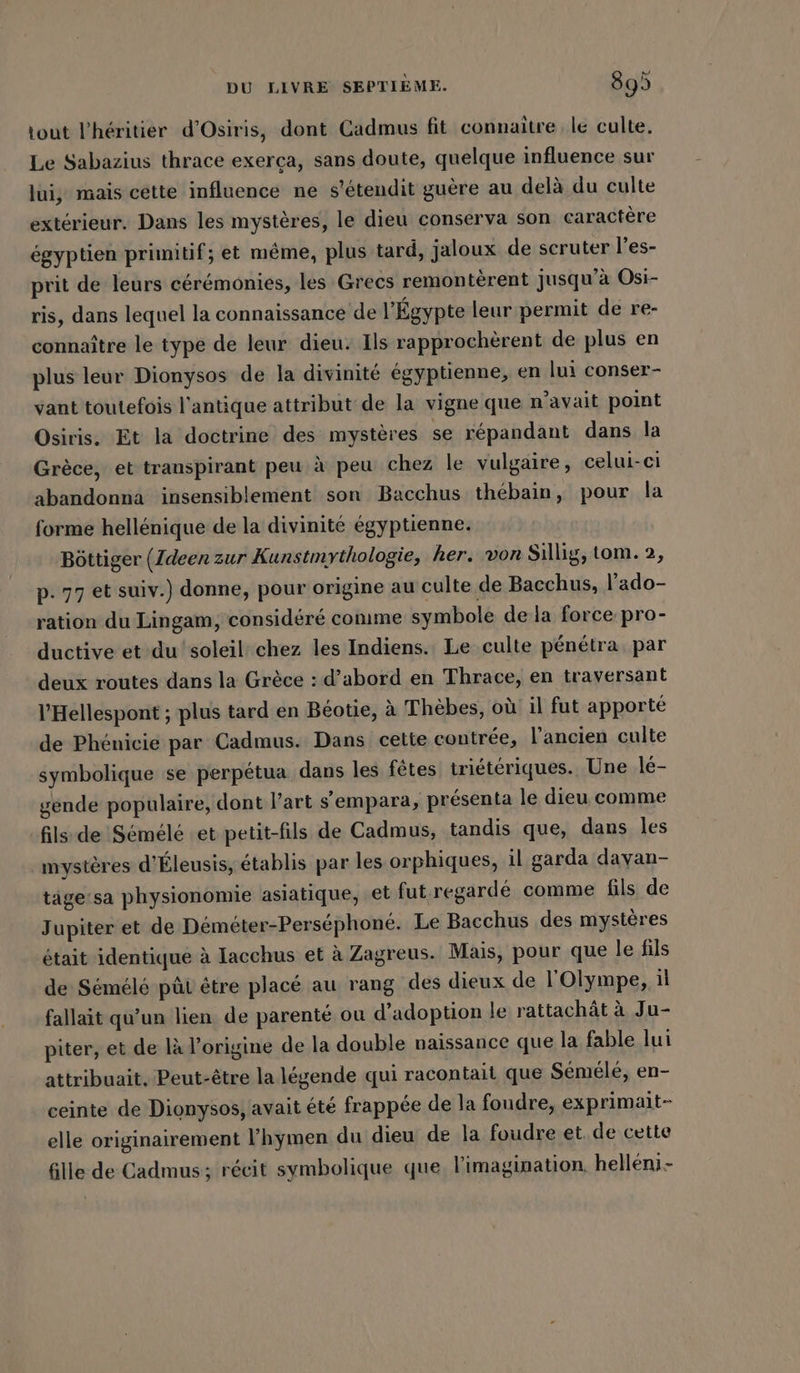 tout P’heritier d’Osiris, dont Cadmus fit connaître le culte. Le Sabazius thrace exerça, sans doute, quelque influence sur lui, mais cette influence ne s’etendit guère au delà du culte extérieur. Dans les mystères, le dieu conserva son caractère égyptien primitif; et même, plus tard, jaloux de scruter l’es- prit de leurs cérémonies, les Grecs remontèrent jusqu’à Osi- ris, dans lequel la connaissance de l'Égypte leur permit de re- connaître le type de leur dieu. Ils rapprochèrent de plus en plus leur Dionysos de la divinité égyptienne, en lui conser- vant toutefois l'antique attribut de la vigne que n'avait point Osiris. Et la doctrine des mystères se répandant dans la Grèce, et transpirant peu à peu chez le vulgaire, celui-ci abandonna insensiblement son Bacchus thébain, pour la forme hellénique de la divinité égyptienne. Böttiger (Ideen zur Kunstmythologie, her. von Sillig, tom. 2, p. 77 et suiv.) donne, pour origine au culte de Bacchus, l’ado- ration du Lingam, considéré comme symbole de la force pro- ductive et du soleil chez les Indiens. Le culte pénétra. par deux routes dans la Grèce : d’abord en Thrace, en traversant V'Hellespont ; plus tard en Béotie, à Thèbes, où il fut apporté de Phénicie par Cadmus. Dans cette contrée, l’ancien culte symbolique se perpétua dans les fêtes triétériques. Une lé- gende populaire, dont l’art s’empara, présenta le dieu comme fils:de Sémélé et petit-fils de Cadmus, tandis que, dans les mystères d’Eleusis, établis par les orphiques, il garda davan- täge'sa physionomie asiatique, et fut.regarde comme fils de Jupiter et de Déméter-Perséphoné. Le Bacchus des mystères était identique à Iacchus et à Zagreus. Mais, pour que le fils de Sémélé pût être placé au rang des dieux de l'Olympe, il fallait qu’un lien de parenté ou d'adoption le rattachât à Ju- piter, et de là l’origine de la double naissance que la fable lui attribuait. Peut-être la légende qui racontait que Sémélé, en- ceinte de Dionysos, avait été frappée de la foudre, exprimait- elle originairement l’hymen du dieu de la foudre et. de cette fille de Cadmus ; récit symbolique que l'imagination helleni-