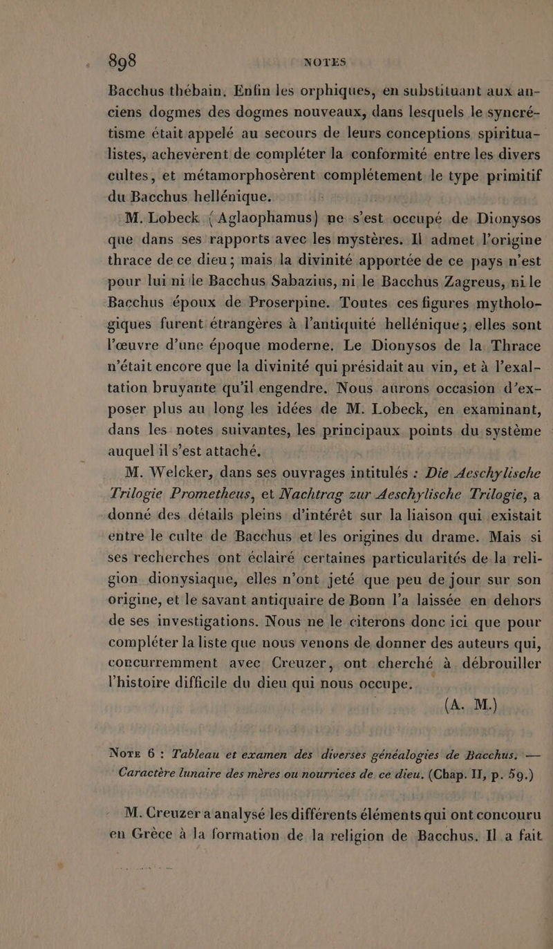 Bacchus thebain, Enfin les orphiques, en substituant aux an- ciens dogmes des dogmes nouveaux, dans lesquels le syncré- tisme était appelé au secours de leurs conceptions spiritua- listes, achevèrent de compléter la conformité entre les divers cultes, et métamorphosèrent hp ati le type primitif du Bacchus hellénique. M. Lobeck (| Aglaophamus) me s’est occupé de Dionysos que dans ses rapports avec les mystères. Il admet l’origine thrace de ce dieu ; mais la divinité apportée de ce pays n’est pour lui ni le Bacchus Sabazius, ni le Bacchus Zagreus, ni le Bacchus époux de PRpSaHping: Toutes: ces figures mytholo- giques furent étrangères à l’antiquite hellenique; elles sont l'œuvre d’une époque moderne, Le Dionysos de la Thrace n’était encore que la divinité qui présidait au vin, et à l’exal- tation bruyante qu’il engendre. Nous aurons occasion d’ex- poser plus au long les idées de M. Lobeck, en examinant, dans les notes suivantes, les principaux points du système auquel il s’est attaché. M. Welcker, dans ses ouvrages intitulés : Die Aeschylische Trilogie Prometheus, et Nachtrag zur Aeschylische Trilogie, a donné des détails pleins: d'intérêt sur la liaison qui existait entre le culte de Bacchus et les origines du drame. Mais si ses recherches ont éclairé certaines particularités dela reli- gion dionysiaque, elles n’ont jeté que peu de jour sur son origine, et le savant antiquaire de Bonn l’a laissée en dehors de ses investigations. Nous ne le citerons donc ici que pour compléter la liste que nous venons de donner des auteurs qui, corcurremment avec Creuzer, ont cherché à débrouiller l’histoire difficile du dieu qui Loi occupe. (A. M.) Norte 6 : Tableau et examen des diverses généalogies de Bacchus: — Caractère lunaire des mères ou nourrices de ce dieu. (Chap. II, p. 59.) M. Creuzer a analyse les différents éléments qui ont concouru en Grèce à la formation de la religion de Bacchus. Il a fait