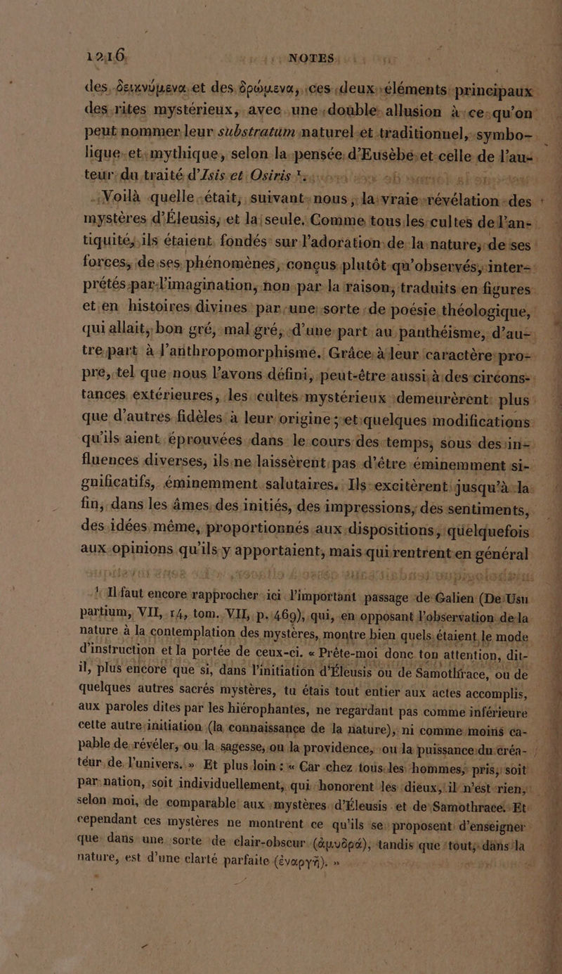 12:16, ERS Ut ri des, daxvupevæ.et des dpoueva,, ces deuxéléments: principaux des-rites mystérieux, .avec..une.double: allusion à ce:qu'on _ peut nommer leur substratum maturel-et traditionnel,:symbo- VE lique.et:mythique, selon la pensée. d’Eusèbéet-celle de l’aus. - teur: du traité d’Zsisset Osiris sue Sr ah anrhhalansemm Voilà quelle était, suivan t: nous ; la vraie-révélation-des : mystères d’Eleusis,.et laiseule: Comme tousiles:cultes del’an- L tiquité, ils étaient, fondés: sur l’adoration:de:la:nature;-deises : forces, deises. phénomènes, conçus plutôt qu’observés,inter2: pretes.par-l’imagination, non par la raison, traduits en figures eten histoires divines par,une::sorte de poésie. théologique, qui allait; bon gré, mal gré; d’une-part au, panthéisme, d’au- tre,part à J’anthropomorphisme.! Grâce:à eur caractère pro= pre,.tel que nous l'avons défini, peut-être aussiàides-ciréons:: | tances extérieures ‚les :cultes mystérieux :demeurèrent: plus. : que d’autres fidèles: à leur origine setiquelques modifications. qu'ils aient éprouvées ‚dans: le cours des-temps; sous desiin= fluences diverses, ilsıne laissèrentpas-d'être éminemment si- guificatifs, éminemment. salutaires. Ils-excitèrent qjusqu'àla fin, dans les âmes, des initiés, des impressions; des sentiments, des idées même, proportionnés aux.dispositions , quelquefois aux-opinions qu’ils y apportaient, mais quirentrent.en général je US ACT ER TP ARS lé TE Er 4% ’ | bd noce Fam êe } PEER Bb IR 0 FR U BEER an  Ilfaut encore rapprocher ici l'important passage ‘de: Galien (De’Usu partium,; VIL,.14, tom. VII, P-'469), qui, en opposant Vobservation de-la nature à la contemplation des mystères, montre bien quels. étaient le mode À d'instruction et la portée de ceux-ci. « Prête-moi donc ton attention, dit- ; il, plus encore que si, dans l'initiation d’Eleusis ou de Samothfrace, où de 5 1 quelques autres sacrés mystères, tu étais tout entier aux actes accomplis, k aux paroles dites par les hiérophantes, ne regardant pas comme inférieure ® celte autre/initiation (la connaissance de la nature), ni comme moins ca- % pable de. reyeler, ou la. sagesse, ou la providence, ou la puissance:du:erea- ; mn teur de l'univers.» Et plus loin : « Car chez tous-les hommes; prisy soit à par: nation, :soit individuellement, qui ‘honorent les dieux;:il-n’est-rien, M selon moi, de comparable aux :mystères :d'Éleusis et de Samothracé+ Et: | u cependant ces mystères ne montrent ce qu'ils se proposent: d'enseigner 4 que: dans une sorte de clair-obseur (Apvöpd), tandis que ‘touts: dansla f nature, est d’une clarté parfaite (ÉvVapYÀ). » Er + 1 Ed À