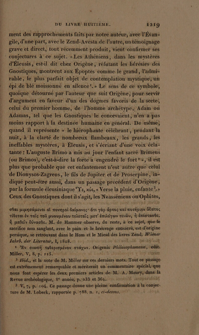 ment des rapprochements faits par notre auteur, avec l'Évan: gile, d’une part, avec le Zend-Avesta de l’autre, un témoignage grave et direct, tout récemment produit, vient confirmer ses * conjectures à ce sujet. «Les Atheniens, dans les mystères d’Eleusis, estil dit chez Origène, réfutant les hérésies des Gnostiques, montrent aux Époptés comme. le grand, l’admi: rable. le plus parfait objet de contemplation mystique//un épi de blé moissonné en silence!.» Le sens de ce symbole; quoique détourné par l’auteur que Suit Origene, pour servir d’argument en faveur d’un des dogmes favoris! de .la secte, celui du premier homme, de l’homme archétype; Adam-où Adamas, tel que les Gnostiques le concevaient, n’en a pas moins rapport à la destinée humaine en général. De méme, quand il représente « le hiérophante célébrant , pendant la nuit, à la clarté de nombreux flambeaux, les grands, les ineffables mystères, à Éleusis, et s’écriant d’une voix écla- tante : L’auguste Brimo a mis au jour l'enfant sacré Brimeus (ou Brimos), c’est-à-dire la forte a ‘engendré le fort 25 ,il'est plus que probable que cet enfantement n’est ‘aûtre que celui de Dionysos-Zagreus, le fils de Jupiter et de Proserpine, fine diqué peut-être aussi, dans un passae? précédent d’Origene‘, par la formule éleusiniaque Ye, xös, « Verse la pluie, enfante°.» Ceux des Gnostiques dont ils’agit, les NAME ou Oplütes, EIER HT fe | j à BITUME oda PAIE où roynpoi SF tt yap Kpros nal moriipioV Wok: iderat Ev. Taic To puoupévou:teleraïc ner’ Enıdywv rıyav, N Enioraode; N mabeiv öüvaode. M. de, Hammer ‘observe, du |reste, à ‘ce sujet, (quele sacrifice non sanglant, avec le pain: et. le breuvage coñsacré, ‘est d’origine persique, se retrouvant dans le Hom ét le Miesd des livres Zend: Wiener Zahrb. der Literatur, 1, 1818. +, © ME ren 1: ?Ev: GTA sshepioéior | at de | Origenis Philosopkumenei, Era Miller, V, 8, p. 715. n sine 2 Ibid., et la note de M: Miller sur ces derniers mots. Tout ce passage est extrêmement remarquable et mériterait un commentaire special,&gt;que nous font espérer les. deux; premiers articles de: M. A, iR ‘dans 1a Revue archéologique, 8° année, p.233 et 364. 0. uw paper 3 V, 7, p: 104. Ce passage donne une pleine confirmation à Ca conjec- ture de M. Lobeck, rapportée p. 788, n. r, ci-dessus.