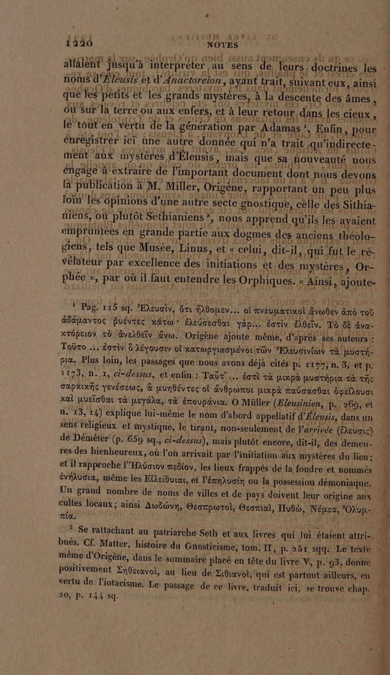 L 1:UR AWEÀ 1220 LA NOTES N) HOU 1288 JustHulsaıd elk allaient jusqu'a Interpreten au sens de K noms ar leusis etd’ Anactoreion, ayant wait, s S uivant, eux, ainsi que es pedts et les grands: mystères, à la descente « des 4 âmes, où Sur a terre ou aux enfers, et à leur retour, ‚dans les. A 810 e ” r le tout en vertu de la. generation par „Ada a mas Enfin, pour Enregistrer ici ‚üne autre ‘donnée qui n’a trait ‚qu’indireete - ment aux inystöres, d’Bleusis, mais que sa ‚nouveautd, nous engäge Al àléxtraire de l'important document, dont. nous devons la Publieätion à M. Miller, (Origène, rapportant | un ‚peu plus loi les‘ ‚Opinions d’ une autre sécte gnostique, célle des Sithia- niens, ou “plutôt Sethianiens ji nous apprend qui ls, les avaient Pots M emprüntées en grande partie aux dogmes. des anciens théolo- giens, tels que Musée, Linus, ( et « celui, dit-il, qui. fut le. Tré- velateur par ‘excellence des: initiations et des mystères 3 Or- phee &gt; par © où il faut entendre les Orphiques. « Ainsi &gt; Sy Ban OR 289 23 {rg I, } ; Pag. 115 sq. eve, 6 ÔTU Mdopev... oi MVEUHATIKOL, voten à ano Tod xröpeıoy TO äverdeiv Av. Origene ajoute même, ‘d'après ses auteurs : Toÿro .. Éoriv 0 Aeyouan où: RaTapyınapevor TOY PEXvotviwv Ta Wüorn- PIC. Plus loin, les passages que nous avons déjà cités p. 1197, 0. 3, et p. 1193, 0. 1, ci-dessus, et enfin. : Tadr'.,. dal r&amp; HLUX pd LUOTÉPUX TE The CAPHIXNG YEVÉGEWG, &amp; munbévres oi Ebporo LiXxpà naboacdat Opelhouor xal wuetodan TA MEYOAA, TE Eroupdvıa. O Müller (Eleusinien, ‚P-; 269, et n. 13, 14) explique lui-même le nom d’abord appellatif d’Eleusis, dans un sens religieux el mystique, le tirant, non-seulement de l'arrivée (EXevare) de Démétér (p. 659 sq, ci-dessus), mais plutôt encore, dit-il, des demeu- res des bienheureux, où l'on arrivait par l'initiation aux mystères du lieu ; et il rapproche l’H}6o1ov neötov, les lieux frappés de la foudre et nommés ÉvVAAVOL&amp;, même les Eie{Ourou, et l’érnlvoin ou la possession démoniaque. Un grand nombre dé noms de villes et de pays doivent leur origine aux Tia. même d’Origene, dans le. sommaire placé en tête du livre. NV, p. 93, donne positivement Znderavoi, au lieu de Zıdıavot, qui est partout ailleurs, en verlu de l’iotacisme. Le passage de ce livre, traduit ici, se trouve chap. 20, P. 144 sq. |