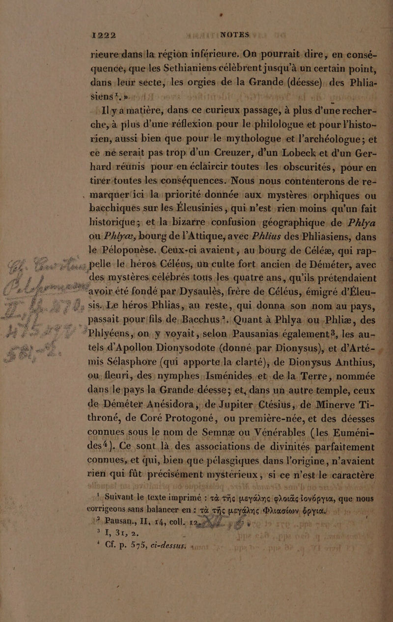 rieure-dans la région inférieure. On pourrait dire, en conse- quence; queles Sethianiens célèbrent jusqu’ä un certain point, dans ‚leur secte, les orgies dé la Grande. ra des Phlia- Sienst.».n.1,] Sir EE FU CRE 3 -Ilya matière, dans ce curieux passage, à ds d une ceci che; à plus d’une réflexion pour le philologue et pour lhisto- rien, aussi bien que pour le mythologue et l’archéologue ; et ce né serait pas trop d'un Creuzer, d’un Lobeck.et d’un Ger- hard'réünis pour-en éclaircir toutes les obseurites, pour en tirér-toutes les conséquences. Nous nous conténterons de re- ‚ marquer'ici la priorité donnée aux mystères orphiques ou bacchiqués sur les Éleusinies , qui n’est rien: moins qu'un fait historique ;: et la bizarre. aa géographique de Phlya ou Phlyæ, bourg de] Attique, avec Phlius des Phliasiens, dans le Péloponèse. Ceux-ci avaient, au bourg de Céléæ, qui rap- En pelle le: heros Celeus, un culte ee ancien de Demeter, avec des mystères célébrés tous ‚les quatre ans, qu’ils prétendaient ee ‘avoirété fondé par Dysaulès, frère de Céléus, émigré d’Éleu- 7, sis Le héros Phlias, au reste, qui donna son nom au pays, grue pour:fils de, Bacchus?. Quant à Phlya ou -Phliæ, des “Phlyéens, on..y voyait, selon Pausanias: également, les au- tels d'Apollon Dionysodote (donné par Dionysus), et. d’Arte- mis Selasphore (qui apporte:la clarté), .de Dionysus Anthius, ou: fleuri, des nymphes Isménides..et.de la. Terre, nommée dans le-pays la Grande déesse ; et, dans un autre temple, ceux de Demeter Anésidora; de Jupiter, Ctésius, de Minerve Ti- throné, de Coré Ang ou première-née, et des déesses connues sous le nom de Semnæ ou Vénérables (les Euméni- connues,.et Qui, bien.que-pélasgiques dans l'origine, n’avaient rien qui füt Lie ns si ce n est: ei ‘caractère 1 Sulrant le ‚texte iüprimes rà cc prie oct loyöpyta, que nous eorrigeons sans balancer en : Ta ‚ERS peydAne Paiaotwv, Spyiaulı 1 1 1? Pausan., IL,.14, coll. Rt à ë À INR pe * Bananen, ma cal pie 060 à 4 Cf. p. 575, Cest seat Sr pipe ©. ip Di