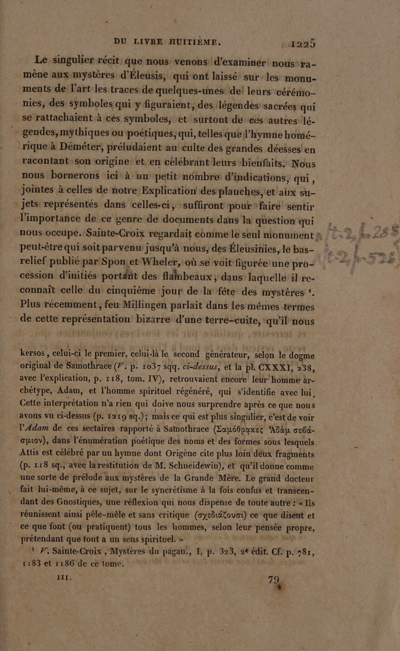 Le singulier récit, que nous’ venons: d'examiner! notis- ra - mène aux mystères d'Éleusis, qui ont laissé sur les: monu- ments de l’art les traces de quelques-unes: del leurs cérémio- nies, des symboles qui y figuraient, des légendes sacrées qui se rattachaient à ces symboles; et surtout deecs autres lé- gendes,mythiques ou poétiques, qui, telles que l'hymne home- rique à Demeter, préludaient au culte des grandes déesses'en racontant. son origine: et. en célébrant leurs bienfaits: Nous nous bornerons ici à un petit: nômbre d'indications, qui, jointes à celles de notre Explication des planches, 'et'aux su- jets: représentés dans celles-ci, suffiront ‘pour ‘faire sentir l'importance de ce genre de documents dans la question qui nous occupe. Sainte-Croix a, comme le seul monument à peut-être qui soit parvenu jusqu’à nous, des Éleusinies, le bas- relief publié par Spon.et Wheler,' où se voit figurée une pro= cession d'initiés portänt des flambeaux ; dans laquelle il re- connaît celle du cinquième jour de la ‘fête: des mystères ' Plus récemment, feu Millingen parlait dans les mêmes termes de cette représentation bizarre d’une terre-cuite, ‘qu'il nous kersos , celui-ci le premier, celui-là le second générateur, selon le dogme original de Samothrace (72 p- 1037 sqq. ci-dessus, et la pl. CXXXI, 238, avec l'explication, p. 118, tom. IV), retrouvaient encore leur homme : ar- chetype, Adam, et l’homme spirituel régénéré, qui s’identifie avec lui, Cette interprétation n’a rien qui doive nous surprendre après ce que nous avons vu ci-dessus (p. 1219 sq.): mais ce qui est plus singulier, c'est de voir l’Adam de ces sectaires rapporté à Samothrace (Eau60paxsc Adayı GEebd- cuıov), dans l'énumération poétique des noms et des formes sous lesquels Atus est célébré par un hymne dont Origène cite plus loin déux fragments (p- 118 sq., avec larestitution de M. Schneidewin), ét qu’il donne comme une sorte de prélude aux mystères de la Grande Mère. Le grand docteur fait lui-même, à ce sujet, sur le syncrétisme à la fois confus et transcen- dant des Gnostiques, une réflexion qui nous dispense de toute autre : «Ils réunissent ainsi pêle-mêle et sans critique (oysdtétouct) ce que disent et ce que font (ou pratiquent) tous les hommes, selon leur dd Fpee, prétendant que tout a un sens spirituel.» | 1 P. Sainte-Croix , Mystères u Dan, L, A 323, 2e édit. Cf. p. 787, 1183 et 1186 de cè tome. A CE : | %