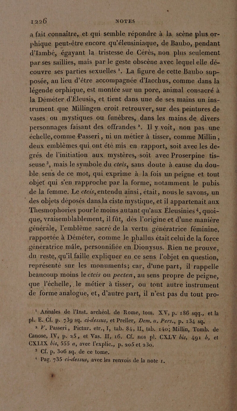 a fait connaître, et qui semble répondre à la, scene plus or- phique peut-être encore qu’eleusiniaque, de Baubo, pendant d’Tambe, égayant la tristesse de Cérès, non plus seulement par ses saillies, mais par le geste obscene avec lequel elle dé- couvre ses parties sexuelles *. La figure de cette Baubo sup- posée, au lieu d’être accompagnée d’Iacchus, comme dans la légende orphique, est montée sur un porc, animal consacré à la Déméter d’Eleusis, et tient dans une de ses mains un ins- trument que Millingen croit retrouver, sur des peintures de vases ou mystiques ou funèbres, dans les mains de divers personnages faisant des offrandes ?. Il y voit, non pas une échelle, comme Passeri, ni un métier à tisser, comme Millin, deux emblèmes qui ont été mis en rapport, soit avec les de- grés de l'initiation aux mystères, soit avec Proserpine tis- à cause du dou- ble sens de ce mot, qui exprime à. la fois un peigne et tout objet qui s’en hou par la forme, notamment le pubis de la femme. Le céeis,entendu ainsi, était, nous le savons, un des objets déposés dansla ciste mystique, et il appartenait aux Thesmophories pourle moins autant qu'aux Éleusinies 4, quoi- seuse ‘5 mais le symbole du czeis, sans doute à générale, l'emblème sacré de la vertu génératrice féminine, rapportée à Déméter, comme le phallus était celui de la force génératrice mâle, personnifiée en Dionysus. Rien ne prouve, du reste, qu'il faille expliquer en ce sens l’objet en question, représenté sur les monuments; car, d’une part, il rappelle beaucoup moins le czeis ou pecten, au sens propre de peigne, que léchelle, le métier à tisser, ou tout autre instrument de forme analogue, et, d’autre part, il n’est pas du tout pro- pl. E. CH. P- 739 sq. ci-dessus, et Preller, Dem. u. Pers., p- 134 sq. Canose, IV, p. 25, et Vas. I, 16. Cf. nos pl. CXLV bis, 491 6, et CXLIX bis, 555 a, avec l'explic., p- 205 et 230. 3 Cf. p. 306 sq. de ce tome. ‘ Pag. 735 ci-dessus, avec les renvois de la note r. 4 dr.